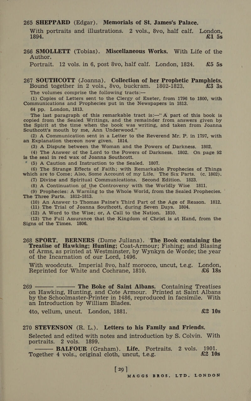 265 SHEPPARD (Edgar). Memorials of St. James’s Palace. With portraits and illustrations. 2 vols., 8vo, half calf. London, 1894. £1 5s 266 SMOLLETT (Tobias). Miscellaneous Works. With Life of the Author. Portrait. 12 vols. in 6, post 8vo, half calf. London, 1824. £5 5s 267 SOUTHCOTT (Joanna). Collection of her Prophetic Pamphlets. Bound together in 2 vols., 8vo, buckram. 1802-1823. £3 3s The volumes comprise the following tracts:— (1) Copies of Letters sent to the Clergy of Exeter, from 1796 to 1800, with Communications and Prophecies put in the Newspapers in 1813. 64 pp. London, 1813. The last paragraph of this remarkable tract is:—‘‘ A part of this book is copied from the Sealed Writings, and the remainder from answers given by the Spirit at the time when the book was writing, and taken from Joanna Southcott’s mouth by me, Ann Underwood.” (2) A Communication sent in a Letter to the Reverend Mr. P. in 1797, with an Explanation thereon now given. 1814. (3) A Dispute between the Woman and the Powers of Darkness. 1802. (4) The Answer of the Lord to the Powers of Darkness. 1802. On page 92 is the seal in red wax of Joanna Southcott. * (5) A Caution and Instruction to the Sealed. 1807. (6) The Strange Effects of Faith; with Remarkable Prophecies of Things which are to Come; Also, Some Account of my Life. The Six Parts. (c. 1802). (7) Divine and Spiritual Communications. Second Edition. 1823. (8) A Continuation of the Controversy with the Worldly Wise. 1811. (9) Prophecies: A Warning to the Whole World, from the Sealed Prophecies. The Three Parts. 1812-1813. (10) An Answer to Thomas Paine’s Third Part of the Age of Reason. 1812. (11) The Trial of Joanna Southcott, during Seven Days. 1804. (12) A Word to the Wise; or, A Call to the Nation. 1810. (13) The Full Assurance that the Kingdom of Christ is at Hand, from the Signs of the Times. 1806. 268 SPORT. BERNERS (Dame Juliana). The Book containing the Treatise of Hawking; Hunting; Coat-Armour; Fishing; and Blasing of Arms, as printed at Westminster, by Wynkyn de Worde; the year of the Incarnation of our Lord, 1496. With woodcuts. Imperial 8vo, half morocco, uncut, t.e.g. London, Reprinted for White and Cochrane, 1810. £&amp;6 18s 269 ———— ——— The Boke of Saint Albans. Containing Treatises on Hawking, Hunting, and Cote Armour. Printed at Saint Albans by the Schoolmaster-Printer in 1486, reproduced in facsimile. With an Introduction by William Blades. 4to, vellum, uncut. London, 1881. £&amp;2 10s 270 STEVENSON (R. L.). Letters to his Family and Friends. Selected and edited with notes and introduction by S. Colvin. With portraits. 2 vols. 1899. — BALFOUR (Graham). Life. Portraits. 2 vols. 1901. Together 4 vols., original cloth, uncut, t.e.g. £2 10s [ 29 ]