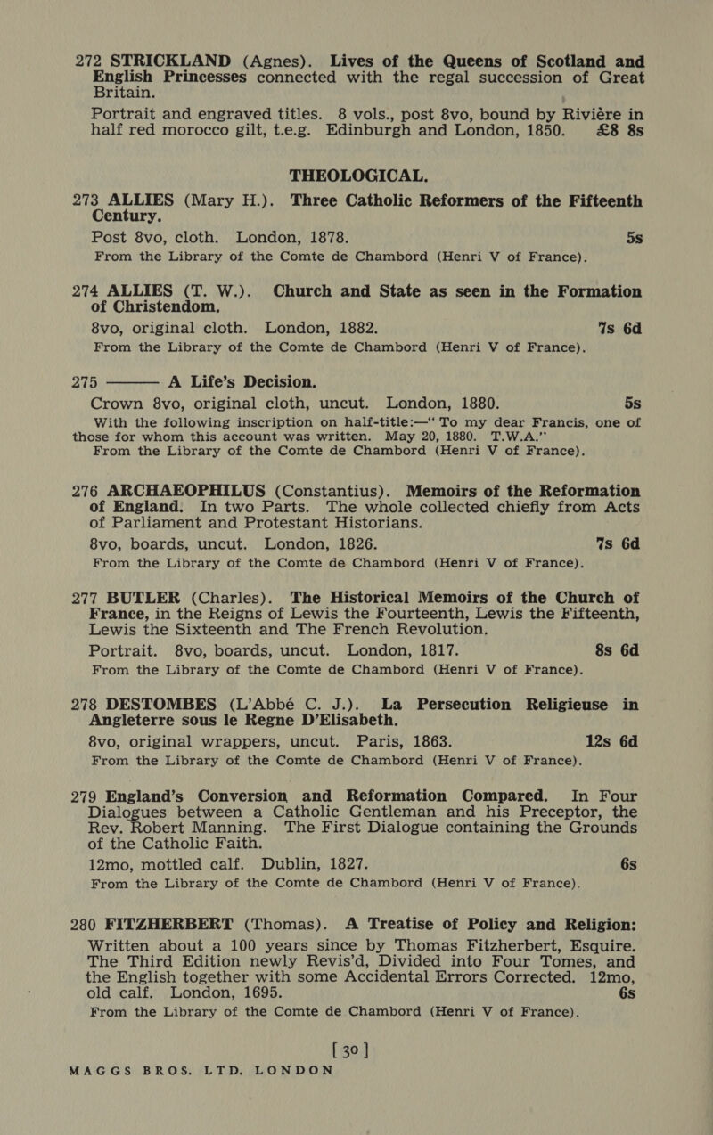 272 STRICKLAND (Agnes). Lives of the Queens of Scotland and Me Princesses connected with the regal succession of Great ritain. Portrait and engraved titles. 8 vols., post 8vo, bound by Riviére in half red morocco gilt, t.e.g. Edinburgh and London, 1850. £8 8s THEOLOGICAL. 273 ALLIES (Mary H.). Three Catholic Reformers of the Fifteenth Century. Post 8vo, cloth. London, 1878. 5s From the Library of the Comte de Chambord (Henri V of France). 274 ALLIES (T. W.). Church and State as seen in the Formation of Christendom. 8vo, original cloth. London, 1882. Ws 6d From the Library of the Comte de Chambord (Henri V of France). 275 A Life’s Decision. Crown 8vo, original cloth, uncut. London, 1880. 5s With the following inscription on half-title:—‘ To my dear Francis, one of those for whom this account was written. May 20, 1880. T.W.A.” From the Library of the Comte de Chambord (Henri V of France).  276 ARCHAEOPHILUS (Constantius). Memoirs of the Reformation of England. In two Parts. The whole collected chiefly from Acts of Parliament and Protestant Historians. 8vo, boards, uncut. London, 1826. 4s 6d From the Library of the Comte de Chambord (Henri V of France). 277 BUTLER (Charles). The Historical Memoirs of the Church of France, in the Reigns of Lewis the Fourteenth, Lewis the Fifteenth, Lewis the Sixteenth and The French Revolution. Portrait. 8vo, boards, uncut. London, 1817. 8s 6d From the Library of the Comte de Chambord (Henri V of France). 278 DESTOMBES (L’Abbé C. J.). La Persecution Religieuse in Angleterre sous le Regne D’Elisabeth. 8vo, original wrappers, uncut. Paris, 1863. 12s 6d From the Library of the Comte de Chambord (Henri V of France). 279 England’s Conversion and Reformation Compared. In Four Dialogues between a Catholic Gentleman and his Preceptor, the Rev. Robert Manning. The First Dialogue containing the Grounds of the Catholic Faith. 12mo, mottled calf. Dublin, 1827. 6s From the Library of the Comte de Chambord (Henri V of France). 280 FITZHERBERT (Thomas). A Treatise of Policy and Religion: Written about a 100 years since by Thomas Fitzherbert, Esquire. The Third Edition newly Revis’d, Divided into Four Tomes, and the English together with some Accidental Errors Corrected. 12mo, old calf. London, 1695. 6s From the Library of the Comte de Chambord (Henri V of France). [ 30 ]