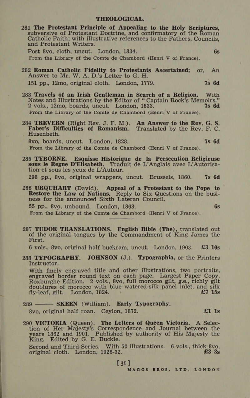 THEOLOGICAL. 281 The Protestant Principle of Appealing to the Holy Scriptures, subversive of Protestant Doctrine, and confirmatory of the Roman Catholic Faith; with illustrative references to the Fathers, Councils, and Protestant Writers. Post 8vo, cloth, uncut. London, 1834. 6s From the Library of the Comte de Chambord (Henri V of France). 282 Roman Catholic Fidelity to Protestants Ascertained; or, An Answer to Mr. W. A. D.’s Letter to G. H. 151 pp., 12mo, original cloth. London, 1779. %s 6d 283 Travels of an Irish Gentleman in Search of a Religion. With Notes and Illustrations by the Editor of ‘‘ Captain Rock’s Memoirs.” 2 vols., 12mo, boards, uncut. London, 1833. Ws 6d From the Library of the Comte de Chambord (Henri V of France). 284 TREVERN (Right Rev. J. F. M.). An Answer to the Rev. G. S. Faber’s Difficulties of Romanism. Translated by the Rev. F. C. _ Husenbeth. 8vo, boards, uncut. London, 1828. Ws 6d From the Library of the Comte de Chambord (Henri V of France). 285 TYBORNE. Esquisse Historique de la Persecution Religieuse sous le Regne D’Elisabeth. Traduit de L’Anglais avec L’Autorisa- tion et sous les yeux de L’Auteur. 298 pp., 8vo, original wrappers, uncut. Brussels, 1860. 4s 6d 286 URQUHART (David). Appeal of a Protestant to the Pope to Restore the Law of Nations. Reply to Six Questions on the busi- ness for the announced Sixth Lateran Council. 55 pp., 8vo, unbound. London, 1868. 6s From the Library of the Comte de Chambord (Henri V of France). 287 TUDOR TRANSLATIONS. English Bible (The), translated out of the original tongues by the Commandment of King James the First. 6 vols., 8vo, original half buckram, uncut. London, 1903. £3 10s 288 TYPOGRAPHY. JOHNSON (J.). Typographia, or the Printers Instructor. With finely engraved title and other illustrations, two portraits, engraved border round text on each page. Largest Paper Copy. Roxburghe Edition. 2 vols., 8vo, full morocco gilt, g.e., richly gilt doublures of moroccc with blue watered-silk panel inlet, and silk  fly-leaf, gilt. London, 1824. £7 15s 289 SKEEN (William). Early Typography. 8vo, original half roan. Ceylon, 1872. £1 Is 290 VICTORIA (Queen). The Letters of Queen Victoria. A Selec- tion of Her Majesty’s Correspondence and Journal between the years 1862 and 1901. Published by authority of His Majesty the King. Edited by G. E. Buckle. Second and Third Series. With 50 illustrations. 6 vols., thick 8vo, original cloth. London, 1926-32. £3 3s [31]