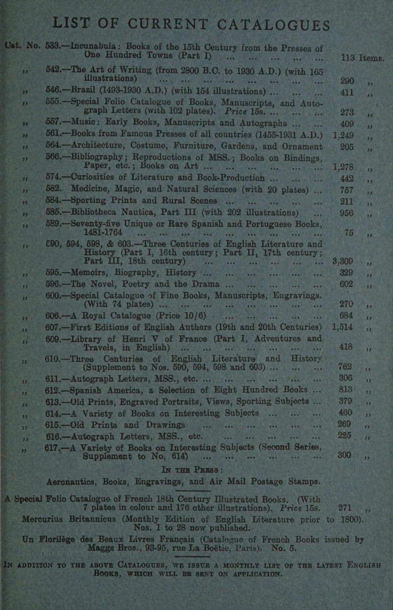 ees | di A “LIST OF CURRENT CATALOGUES ba No. 533, —Inounabula: Books of the 15th Century tae, the Presses of  » 961.—Books from Famous Presses of all countries (1455-1931 A.D.) 1,249 oe One Hundred Towns (Part I)... 113 Hens Bay)» G42. —The Art of Writing Bor a B. 0 ito 19380 A. Le vith Net 2 P | illustrations) 290: 5, Bel 546.—Brazil (1493-1930 A. D. ) (with 154 iMustrationayit: thes 41], Br gy): 555.—Special Folio Catalogue of Books, Manuscripts, and Auto. . graph Letters (with 102 plates). Price 15s. ... Bia ney if 3» 667.—Music: Early Books, Manuscripts and Autographs ..._ ... 409) ‘i  22 » 964,—Architecture, Costume, Furniture, Gardens, and Ornament 205 __,, ‘aes 566. —Bibliography ; Reproductions of MSS.; Books on Ren ie ea Paper, etc.; Books on Art .. san 17 bata » » 574,.—Curiosities of Ditetire and Boake Productioh Shad oO BT) 442 ,, HES 582, Medicine, Magic, and Natural Sciences (with 20 ts heny’ TBP i bs eee 684.—Sporting Prints and Rural Scenes ... .. my Eig, ‘4, 685.—Bibliotheca Nautica, Part III (with 202 dtuuerationss re 956. |; Rath y's se. 589. —Seventy-five Unique or Rare aE atte and heiae Ama HOO: 1481-1764 _... 15 4; %5 £90, 594, 598, &amp; 608. Sth hie Gantiriad: of English Pine et iee gad History (Part I, 16th century ; art Hy: or he china ; ? Part IT, 18th century) ae 3,009. 5, ie 595. oe MOMs, BOLFADRY;HIStaryet ious) sesdesowahne lgiea diy emenl eae S28) 55 py 596.—The Novel, Poetry and the Drama... .. 602 _,, » . 600.—Special Catalogue of Fine Larue! Manuscripts, ‘Wngravings ae (With 74 plates) . ! SL ia | 608.—A Royal Catalogue (Price 10/6) 684, y A ye 607.—First Editions of English Authors (19th and 20th Gattis} TOES 5) 609.—Library of Henri V of France heh I, Adventures and aa — ~, ae ~  7 plates in colour and 176 other illustrations), Price 15s. De brike by - Mercurius Britannicus (Monthly Edition of English Literature prior to 1800). bi Nos. 1 to 28 now published. . Un Florilége des Beaux Livres Francais (Catalogue of French Books issued by ee ha Mates Bros., 93-95, rue La Bostic, Paris). No. 5. a4 Travels, in English) ... A187). > 4, 610.—Three Centuries of Hngtiah brtaratute and History. Bee's (Supplement to Nos. cage ies 598 and 603) .. 762; ,, 611.—Autograph Letters, MSS., o Ut SOON at _ 5, 612.—Spanish America, a anaes of Bight Hhindrad Books Sei ake 1s | Rear ( _,, 613.—Old Prints, Engraved Portraits, Views, Sporting Subjects... 379 _,, f |, 614.—A Variety of Books on Interesting Subjects ... ... ... 460. ,, : ervaw |: Clive Old. Printa’ and ‘Diawindss 24) voice) stein cersle geek eee, BOO yy 4, 616.—Autograph Letters, MSS., etc. rth QES i 4 ea 617 rie Variety of Books on Interesting Subjecte (Second Series, Be Supplement to No. 614)... 00). j; a raKe his In tam Parss: | , Aeronautics, Books, Engravings, and Air Mail Postage Stamps. . Special Folio Catalogue of French 18th Cian aise Illustrated Books, (With in “ADDITION | 0 THE ABOVE Caratocuss, WE ISSUBR A MONTHLY LIS? OF THE LATEST ENGLISH 5 Sah LN me WHICH WILL BE SENT ON APPLICATION. oe Pate iat )