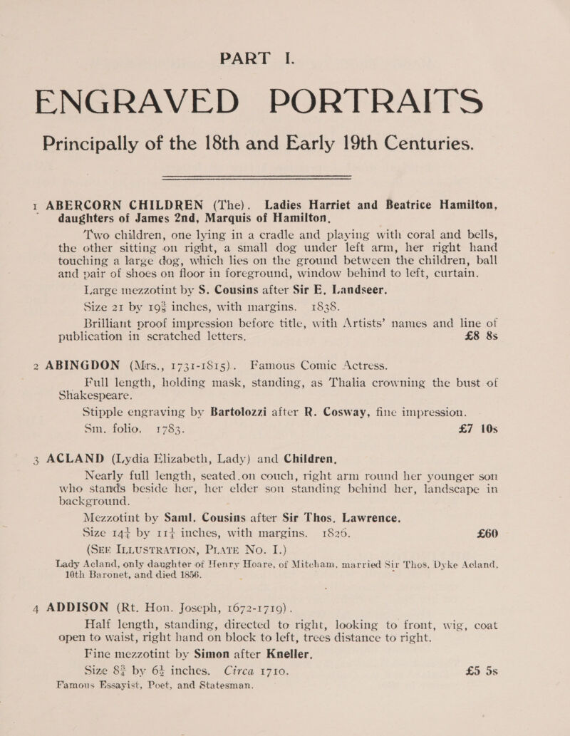 ENGRAVED PORTRAITS Principally of the 18th and Early 19th Centuries. 1 ABERCORN CHILDREN (The). Ladies Harriet and Beatrice Hamilton, daughters of James 2nd, Marquis of Hamilton, Two children, one lying in a cradle and playing with coral and bells, the other sitting on right, a small dog under left arm, her right hand touching a large dog, which lies on the ground between the children, ball and pair of shoes on floor in foreground, window behind to left, curtain. Large mezzotint by S. Cousins after Sir E, Landseer. Size 21 by 19$ inches, with margins. 1838. Brilliant proof impression before title, with Artists’ names and line of publication in scratched letters. £8 8s 2 ABINGDON (Mrs., 1731-1815). Famous Comic Actress. Full length, holding mask, standing, as Thalia crowning the bust of Shakespeare. Stipple engraving by Bartolozzi after R. Cosway, fine impression. Si. folio, 1783. £7 10s 3 ACLAND (Lydia Elizabeth, Lady) and Children, Nearly full length, seated.on couch, right arm round her younger son who stands beside her, her elder son standing behind her, landscape in background. Mezzotint by Saml. Cousins after Sir Thos. Lawrence. Size 144 by 114 inches, with margins. 1825. £60 (SEE ILLUSTRATION, PLATE No. I.) Lady Acland, only daughter of Henry Hoare, of Mitcham, married Sir Thos. Dyke Acland, 10th Baronet, and disd 1856. 4 ADDISON (Rt. Hon. Joseph, 1672-1710). Half length, standing, directed to right, looking to front, wig, coat open to waist, right hand on block to left, trees distance to right. Fine mezzotint by Simon after Kneller, Size 82 by 64 inches. Circa 1710. £9 Ss Famous Essayist, Poet, and Statesman.