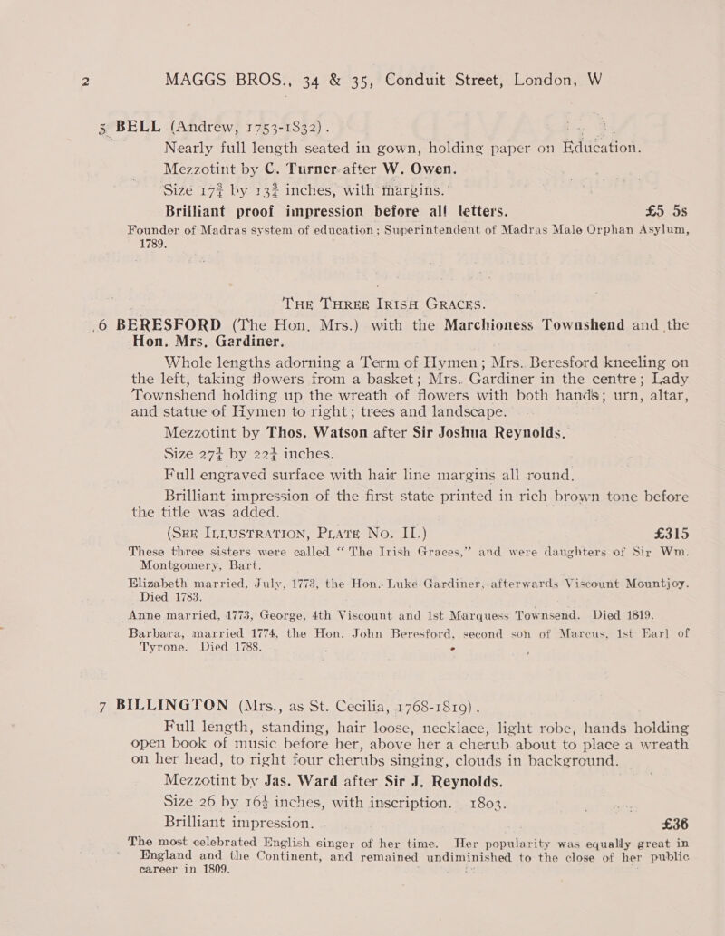 Eq BELL (Andrew, 1753-1832) . sau. Nearly full length seated in gown, holding paper on Bauea ior Mezzotint by C. Turner-after W. Owen. Size 172 by 132% inches, with margins. ' Brilliant proof impression before all letters. £5 5s Founder of Madras system of education; Superintendent of Madras Male Orphan Asylum, 1789. ne | THE THREE IRISH GRACES. 6 BERESFORD (The Hon. Mrs.) with the Marchioness Townshend and the Hon. Mrs, Gardiner. | Whole lengths adorning a Term of Hymen; Mrs.. Beresford kneeling on the left, taking fowers from a basket; Mrs. Gardiner in the centre; Lady Townshend holding up the wreath of flowers with both hands ; Ui yeaa and statue of Hymen to right; trees and landscape. Mezzotint by Thos. Watson after Sir Joshua Reynolds. Size 27+ by 22+ inches. Full engraved surface with hair line margins all round, Brilliant impression of the first state printed in rich brown tone before the title was added. (Sex ILLUSTRATION, Pirate No. IL.) £315 These three sisters were called “ The Irish Graces,” and were daughters of Sir Wm. Montgomery, Bart. Elizabeth married, July, 1773, the Hon.- Luke: Gardiner, afterwards Viscount Mountjoy. Died 1783. Anne married, 1773, George, 4th Viscount and Ist Marquess Townsend. Died 1819. Barbara, married 1774, the Hon. John Beresford, second son of Marcus, 1st Earl of Tyrone. Died 1788. ; ° ; 7 BILLINGTON (Mrs., as St. Cecilia, 1768-1819) . Full length, standing, hair loose, necklace, light robe, hands holding open book of music before her, above her a cherub about to place a wreath on her head, to right four cherubs singing, clouds in background. Mezzotint by Jas. Ward after Sir J. eenatiel Size 26 by 164 inches, with inscription. 1803. Brilliant impression. ) ay £36 The most celebrated English singer of her time. Her popularity was equally great in England and the Continent, and remained undiminished to the close of her public career in 1809. ies