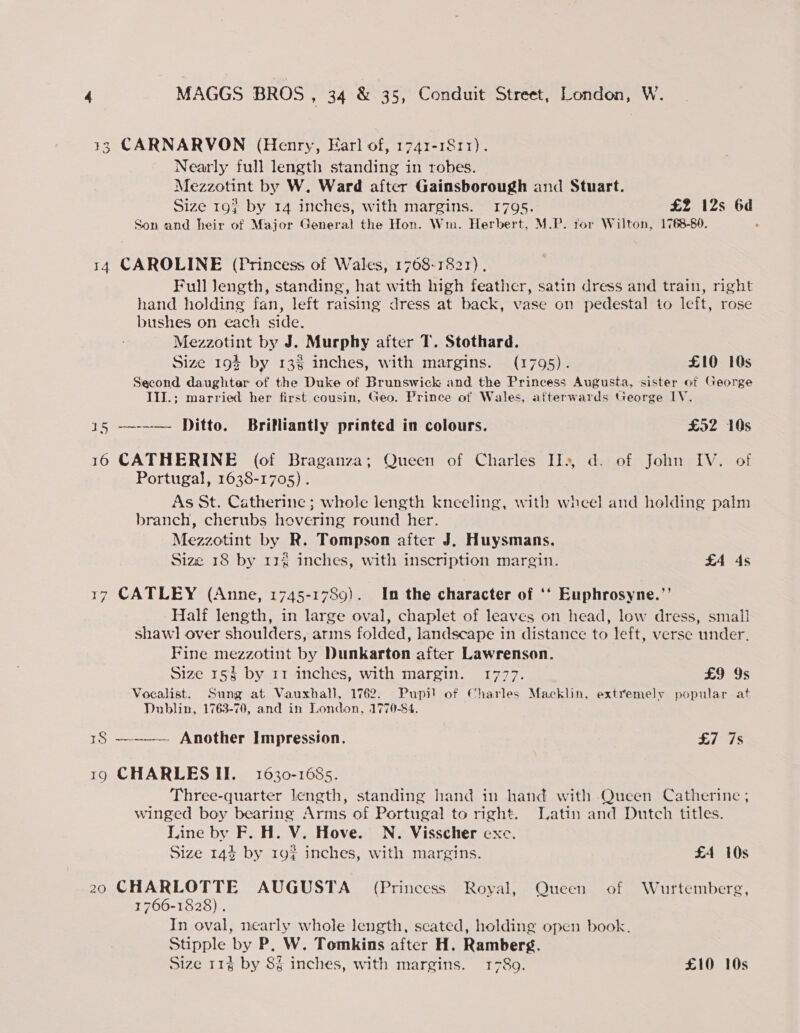 13 CARNARVON (Henry, Earl of, 1741-1811). Nearly full length standing in robes. Mezzotint by W. Ward after Gainsborough and Stuart. Size 19} by 14 inches, with margins. 1795. £2 12s 6d Son and heir of Major General the Hon. Wm. Herbert, M.P. for Wilton, 1768-80. 14 CAROLINE (Princess of Wales, 1768-1821). Full Jength, standing, hat with high feather, satin dress and train, right hand holding fan, left raising dress at back, vase on pedestal to Ieft, rose bushes on each side. Mezzotint by J. Murphy after T. Stothard. Size 193 by 13% inches, with margins. (1795). £10 10s Second daughter of the Duke of Brunswick and the Princess Augusta, sister of George TIJ.; married her first cousin, Geo. Prince of Wales, afterwards George IV. 15 —--— Ditto. Brilliantly printed in colours. £52 10s 16 CATHERINE (of Braganza; Queen of Charles II», d. of John IV. of Portugal, 1638-1705) . As St. Catherine ; whole length kneeling, with wheel and holding palm branch, cherubs hovering round her. Mezzotint by R. Tompson after J. Huysmans. Size 18 by 114 inches, with inscription margin. £4 4s 17 CATLEY (Anne, 1745-1789). In the character of ‘‘ Euphrosyne.’’ Half length, in large oval, chaplet of leaves on head, low dress, small shawl over shoulders, arms folded, landscape in distance to left, verse under. Fine mezzotint by Dunkarton after Lawrenson. Size 15§ by 11 inches, with margin. 1777. £9 9s Vocalist. Sung at Vauxhall, 1762. Pupil of Charles Macklin, extremely popular at Dublin, 1763-70, and in London, 1770-84. 18 ———— Another Impression. £7 7s 19 CHARLES II. 1630-1685. Three-quarter length, standing hand in hand with Queen Catherine ; winged boy bearing Arms of Portugal to right. Latin and Dutch titles. Line by F. H. V. Hove. N. Visscher exc. Size 144 by 192 inches, with margins. £4 10s 20 CHARLOTTE AUGUSTA (Princess Royal, Queen of Wurtemberg, 1766-1828) . In oval, nearly whole length, scated, holding open book. Stipple by P. W. Tomkins after H. Ramberg. Size 114 by 8% inches, with margins. 1780. £10 10s