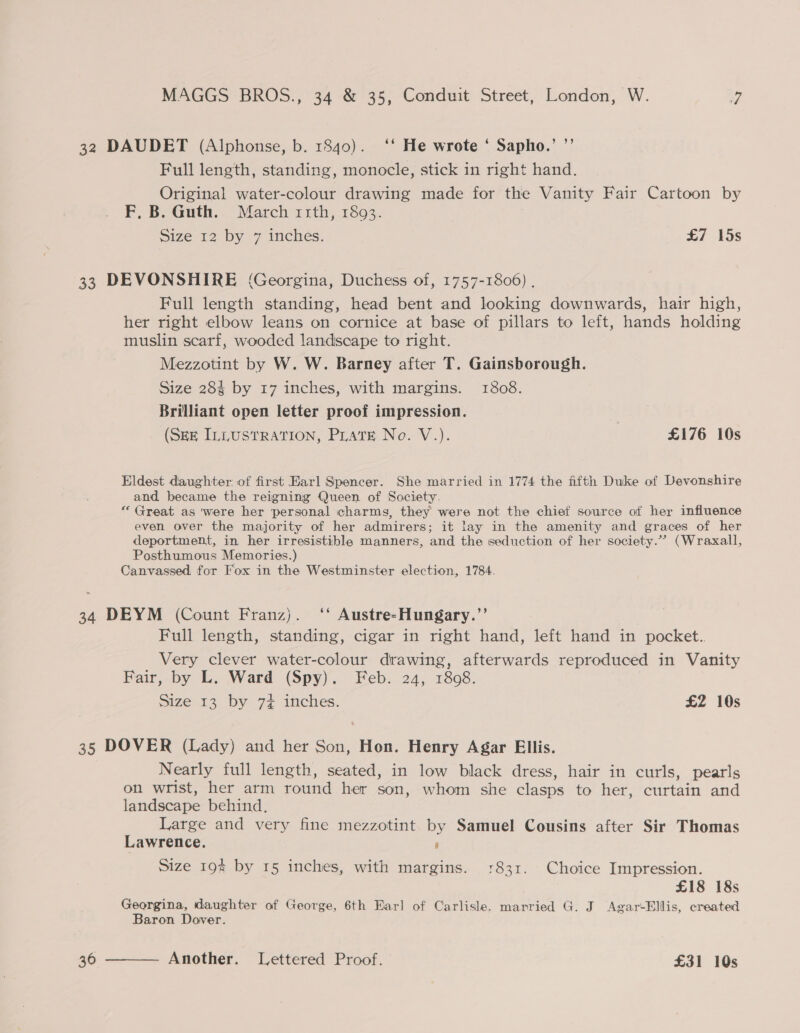 32 DAUDET (Alphonse, b. 1840). ‘‘ He wrote ‘ Sapho.’ ”’ Full length, standing, monocle, stick in right hand. Original water-colour drawing made for the Vanity Fair Cartoon by F, B. Guth. March rrth, 1893. Size 12 by 7 inches. £7 15s 33 DEVONSHIRE (Georgina, Duchess of, 1757-1806) . Full length standing, head bent and looking downwards, hair high, her right elbow leans on cornice at base of pillars to left, hands holding muslin scarf, wooded landscape to right. Mezzotint by W. W. Barney after T. Gainsborough. Size 283 by 17 inches, with margins. 1808. Brilliant open letter proof impression. (SEE IELUSTRATION, Prats. No. V.). £176 10s Eldest daughter of first Earl Spencer. She married in 1774 the fifth Duke of Devonshire and became the reigning Queen of Society. “Great as were her personal charms, they were not the chief source of her influence even over the majority of her admirers; it lay in the amenity and graces of her deportment, in her irresistible manners, and the seduction of her society.”” (Wraxall, Posthumous Memories.) Canvassed for Fox in the Westminster election, 1784. 34 DEYM (Count Franz). ‘‘ Austre-Hungary.”’ Full length, standing, cigar in right hand, left hand in pocket. Very clever water-colour drawing, afterwards reproduced in Vanity Fair, by L. Ward (Spy). Feb. 24, 1808. Size 13 by 7+£ inches. £2 10s 35 DOVER (Lady) and her Son, Hon. Henry Agar Ellis. Nearly full length, seated, in low black dress, hair in curls, pearls on wrist, her arm round her son, whom she clasps to her, curtain and landscape behind. Large and very fine mezzotint by Samuel Cousins after Sir Thomas Lawrence. 6 Size 194 by 15 inchies, with margins. 1831. Choice Impression. £18 18s Georgina, daughter of George, 6th Earl of Carlisle. married G. J Agar‘Ellis, created Baron Dover.