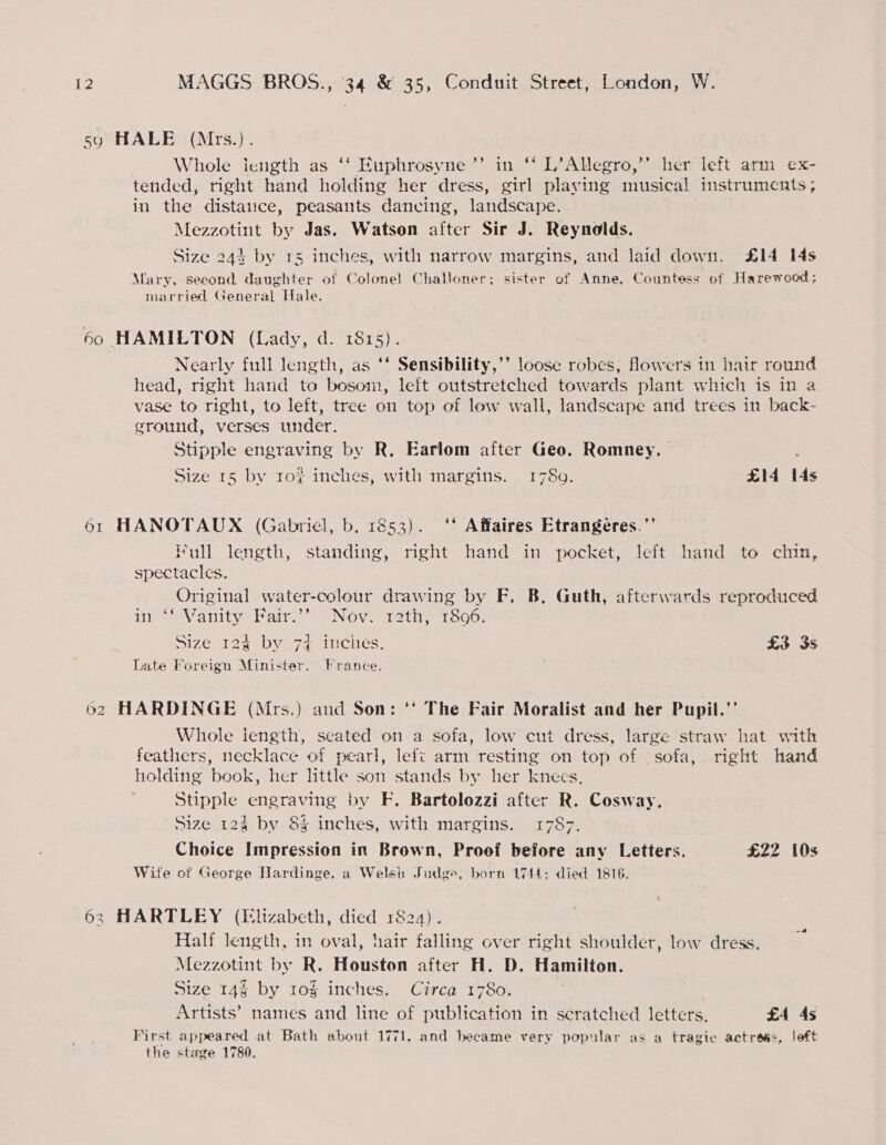 5y HALE (Mrs.). | Whole length as ‘‘ Euphrosyne’”’ in ‘‘ L’Allegro,’’ her left arm ex- tended, right hand holding her dress, girl playing musical instruments; in the distaiice, peasants dancing, landscape. Mezzotint by Jas. Watson after Sir J. Reynolds. Size 244 by 15 inches, with narrow margins, and laid down. £14 14s Mary, second daughter of Colonel Challoner; sister of Anne, Countess of Harewood; married General Hale. 60 HAMILTON (Lady, d. 1815). Nearly full length, as ‘* Sensibility,’’ loose robes, Mowers in hair round head, right hand to bosom, left outstretched towards plant which is in a vase to right, to left, tree on top of low wall, landscape and trees in back- ground, verses under. ? Stipple engraving by R. Earlom after Geo. Romney. Size 15 by 10% inches, with margins. 1789. £14 14s 61 HANOTAUX (Gabriel, b. 1853). ‘' Affaires Etrangeres.’’ Full length, standing, right hand in pocket, left hand to chin, spectacles. Original water-colour drawing by F. B, Guth, afterwards reproduced in Vanity Pair” se Nove 1th 1306; Size 124: by.7+ ‘inches. £3 3s Late Foreign Minister. France. . 62 HARDINGE (Mrs.) and Son: ‘' The Fair Moralist and her Pupil.’’ Whole length, seated on a sofa, low cut dress, large straw hat with feathers, necklace of pearl, left arm resting on top of sofa, right hand holding book, her little son stands by her knecs. Stipple engraving by EF. Bartolozzi after R. Cosway. Size 124 by 8% inches, with margins. L787; Choice Impression in Brown, Proof before any Letters. £22 10s Wife of George Hardinge, a Welsh Judge, born 1744; died 1816. 63 HARTLEY (Elizabeth, died 1824). Half length, in oval, hair falling over right shoulder, low dress. Mezzotint by R. Houston after H. D. Hamilton. Size 14 by 10g inches. Circa 1780. Artists’ names and line of publication in scratched letters. £4 4s First appeared at Bath about 1771, and became very popular as a tragic actress, left the stage 1780.