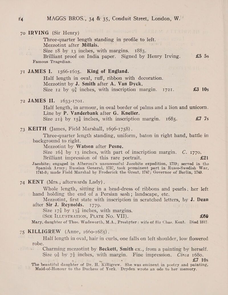 70 PARA (Sir Henry) - Three-quarter length standing in profile to left. Mezzotint after Millais. ~ Size 18 by 13 inches, with margins. 1883. | Brilliant proof on India paper. Signed by Henry Irving. £5 5s Famous Tragedian. 71 JAMES I. 1566-1525. King of England. Half length in oval, ruff, ribbon with decoration. Mezzotint by J. Smith after A. Van Dyck. | Size 12 by go inches, with inscription margin. 1721. £3 10s 72 JAMES II. 1633-1701. Half length, in armour, in oval border of palms and a lion and unicorn. Line by P. Vanderbank after G. Kneller. Size 214 by 15% inches, with inscription margin. 1685. £7 7s 73 KEITH (James, Field Marshall, 1696-1758) . Three-quarter length standing, uniform, baton in right hand, battle in background to right. Mezzotint by Watson after Pesne. Size 164 by 13 inches, with part of inscription margin. Cc. 1770. Brilliant impression of this rare portrait. £21 Jacobite; engaged in Alberoni’s unsuccessful Jacobite expedition, 1719; served in the Spanish geri Russian General, 1737, took prominent part in Russo-Swedish War, 1741-3; made Field Marshal by Frederick the Great, 1747; Governor of Berlin, 1749. 74 KENT (Mrs.; afterwards Lady). Whole length, sitting in a head-dress of pba’ a pearls: her left hand holding the end of a Persian sash; landscape, etc. Mezzotint, first state with inscription in scratched letters, Dy J. Dean after Sir J. Reynolds. 8B). Size 17% by 13% inches, with margins. (SEE ILLUSTRATION, PLATE Nowmv 1): % ) £60 Mary, daughter of Thos. Wadsworth, M.A., Presbyter: wife of Sir Chas. Kent. Died 1817. 75 KILLIGREW (Anne, 1660-1685) . Half length in oval, hair in curls, one falls on left shoulder, low flowered robe. See T UNS mezzotint by Beckett, Smith ex., from a painting by herself. Size 9g by 74 inches, with uA ee Fine impression. Circa 1680. £7 10s The teensy denghter of Dr. H. Pilliorew. She was eminent in poetry and painting, Maid-of-Honour to the Duchess of York. Dryden wrote an ode to her memory.