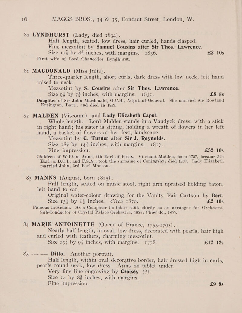 80 LYNDHURST (Lady, died 7834). Half length, seated, low dress, hair curled, hands clasped. Fine mezzotint by Samuel Cousins after Sir Thos, Lawrence. Size 11g by 8% inches, with margins. 1836. £3 10s First wife of Lord Chancellor Lyndhurst. CO he MACDONALD (Miss Julia). Three-quarter length, short curls, dark dress with low neck, left hand raised to neck. Mezzotint by S. Cousins after Sir Thos. Lawrence. Size 9§ by 7% inches, with margins. 1831. £8 8s Daughter of Sir John Macdonald, G.C.B., Adjutant-General. She married Sir Rowland Errington, Bart., and died in 1859. MALDEN (Viscount), and Lady Elizabeth Capel. Whole length. Lord Malden stands in a Vandyck dress, with a stick in right hand; his sister is sitting, holding a wreath of flowers in her left hand, a basket of flowers at her feet, landscape. Mezzotint by C. Turner after Sir J. Reynolds. Size 18% by 14} inches, with margins. 1817. Fine impression. £52 10s Children of William Anne, 4th Eari of Essex. Viscount Malden, born 1757, became 5th Earl; a D.C.L. and F.S.A.; took the surname of Coningsby; died 1839. Lady Elizabeth married John, 3rd Earl Monson. bo 83 MANNS (August, born 1825). Full length, seated on music stool, right arm upraised holding baton, left hand to ¢ar, Original water-colour drawing for the Vanity Fair Cartoon by Bert. Size 133 by 5% inches. Circa 1870. £2 10s Famous musician. As a Composer he takes rank chiefly as an arranger for Orchestra. Sub-Conductor of Crystal Palace Orchestra, 1854; Chief do., 1855. 84 MARIE ANTOINETTE (Queen of France, 1755-1793). Nearly half length, in oval, low dress, decorated with pearls, hair high and curled with feathers, charming mezzotint. Size 13% by 9§ inches, with margins. 1778. £12 12s 85 ---~-—- Ditto. Another portrait. Half Jength, within oval decorative border, hair dressed high in curls, pearls round neck, low dress. Arms on tablet under. Very fine line engraving by Croisey (?). Size 14 by 8% inches, with margins. Fine impression. | £9 9s