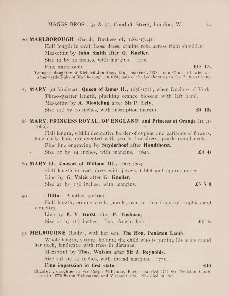 86 MARLBOROUGH (Sarah, Duchess of, 1660-1744). Half length in oval, loose dress, ermine robe across right shoulder. Mezzotint by John Smith after G. Kneller. Size 12 by ro inches, with margins. 1705. Fine impression. £17 17s Youngest daughter of Richard Jennings, Esq.; married, 1678, John Churchill, who wa afterwards Duke of Mar!borough, in 1683; lady of the bedchamber to the Princess Anne $7 MARY (ot Modena), Queen of James II., 1658-1718, when Duchess of York. Three-quarter length, plucking orange blossom with left hand. Mezzotint by A. Blooteling after Sir P, Lely. Size 12+ by ro inches, with inscription margin. £4 15s NY 88 MARY, PRINCESS ROYAL, OF ENGLAND. and Princess of Orange (1631- 1060). &gt; Half length, within decorative border of cupids, and garlands otf flowers, long curly hair, ornamented with pearls, low dress, pearls round neck. Fine line engraving by Suyderhoef after Hondthorst. Size 17 by x4 inches, with margins. 1642. £4 4s 89 MARY II., Consort of William !II., 1662-1694. Half length in oval, dress with jewels, tablet and figures under. Line by G, Valck aiter G. Kneller. Size 22 by 35% inches, with margins. £5 9 0 go ——-—— Ditto. Another portrait. — alt length, ermine cloak, jewels, oval in rich frame of trophies and vignettes. Line by P. V. Gurst after P. Tiedman., Size 22 by 167 inches. Pub: Amsterdam. £4 ds 9t MELBOURNE (Lady), with her son, The Hon. Peniston Lamb, Whole iength, sitting, holding the child who is putting his arms round her neck, landscape with trees in distance. Mezzotint by Thos. Watson after Sir J. Reynolds. Size 243 by 15 inches, with thread margins. 1775. ro, Fine impression in first state. £40 Blizabeth, daughter of Sir Ralph Milbanke, Bart.: married 1762 Sir Peniston Lamb, ereated 1770 Baron Melbourne, and Viscount 1781. She died in 1816.
