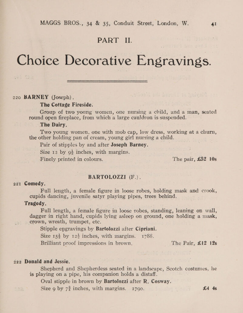 PART II. Choice Decorative Engravings. 220 BARNEY (Joseph). The Cottage Fireside. , Group of two young women, one nursing a child, and a man, seated round open fireplace, from which a large cauide on is suspended. The Dairy. 7 Two young women, one with mob cap, low dress, working at a churn, the other holding pan of cream, young girl nursing a child, Pair of stipples by and after Joseph Barney. Size 12 by 9$ inches, with margins. *. , , Finely printed in colours. ? The pair, £92 10s BARTOLOZZI (F.). 221 Comedy. | Full length, a female figure in loose robes, holding mask and crook, cupids dancing, juvenile satyr playing pipes, trees behind. Tragedy. Full length, a female figure in loose robes, eee: leaning on wall, dagger in right hand, cupids lying asleep on ground, one holding a mask, . crown, wreath, trumpet, etc. Stipple engravings by Bartolozzi after Cipriani. Size 154 by 124 inches, with inargins. 1788. Brilliant proof impressions in brown, The Pair, £12 12s 222 Donald and Jessie. Shepherd and Shepherdess seated in a landscape, peotch costumes, he is playing on a pipe, his companion holds a distaff. Oval stipple in brown by Bartolozzi after R, Cosway.