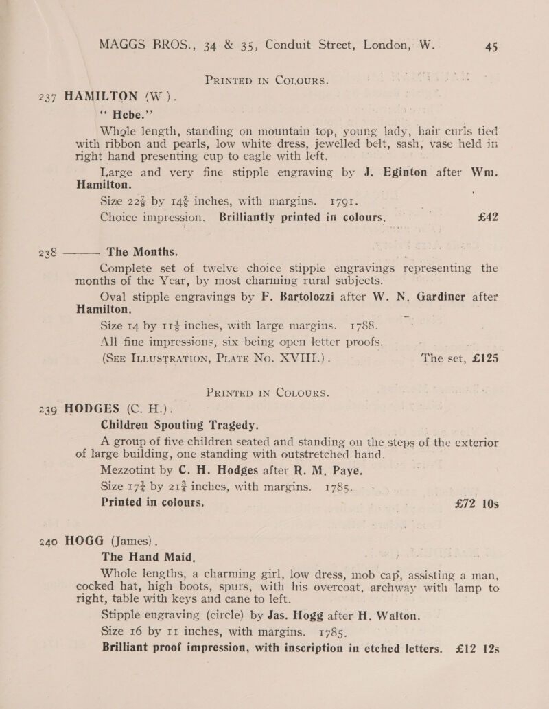 PRINTED IN COLOURS. 237 HAMILTON (W ). ‘ Hebe.” Whale length, standing on mountain top, young lady, hair curls tied with ribbon and pearls, low white dress, jewelled belt, sash; vase held in right hand presenting cup to eagle with left. Large and very fine stipple engraving by J. Eginton after Wm. Hamilton. Size 22% by 14% inches, with margins. 1791. 3 Choice impression. Brilliantly printed in colours, £42 The Months. Complete set of twelve choice stipple engravings representing the months of the Year, by most charming rural subjects. Oval stipple engravings by F. Bartolozzi after W. N. Gardiner after Hamilton. Size 14 by 11% inches, with large margins. 1788. 238  _— All fine impressions, six being open letter proots. | Zz (SEE ILLUSTRATION, Plate No. XVIII.). 7 The set, £125 PRINTED IN COLOURS. 239 HODGES (C. H.): Children Spouting Tragedy. A group of five children seated and standing on the steps of the exterior of large building, one standing with outstretched hand. Mezzotint by C. H. Hodges after R. M. Paye. Size 174 by 21¢ inches, with margins. 1785. | 2A Printed in colours. cusses £72 10s 240 HOGG (James). The Hand Maid, Whole lengths, a charming girl, low dress, mob cap, assisting a man, cocked hat, high boots, spurs, with his overcoat, rain tee with lamp to right, table with keys and cane to left. Stipple engraving (circle) by Jas. Hogg after H. Walton. Size 16 by rz inches, with margins. 1785. Brilliant proof avecséer with inscription in etched letters. £12 12s