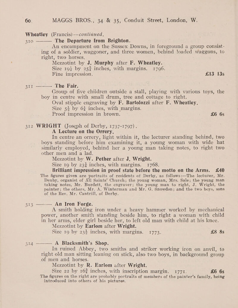 Wheatley (Francis) -—conlinued, 310 —-—— The Departure from Brighton, An encampment on the Sussex Downs, in foreground a group consist- ing of a soldier, waggoner, and three women, behind loaded waggons, to right, two horses. Mezzotint by J. Murphy after F. Wheatley. Size 19$ by 25% inches, with margins. 1796. Fine impression. £13 13s set1 = Lhe Fair, Group of five children outside a stall, playing with various toys, the boy in centre with small drum, tree and cottage to right. Oval stipple engraving by ie) Bartolozzi after F. Wheatley. Size 52 by 6¢ inches, with margins. Proof impression in brown. — £6 6s 312 WRIGHT (Joseph of Derby, 1737-1797). A Lecture on the Orrery, In centre an orrery, light within it, the lecturer standing behind, two boys standing before him examining it, a young woman with wide hat similarly employed, behind her a young man taking notes, to right two other men and a lad. Mezzotint by W. Pether after J, Wright. Size 19 by 23¢ inches, with margins. 1768. Brilliant impression in proof state before the motto on the Arms. £40 The figures given are portraits of residents of Derby, as follows:—The lecturer, Mr. Denby, organist of All Saints’ Church; the young woman, Mrs. Sale; the young man taking notes, Mr. Burdett, the engraver; the young man to right, J. Wright, the painter; the others, Mr. A. Winterman and Mr. G. Snowden; and the two boys, sons of the Rev. Mr. Cantrill, of Derby. 313 ——-— An Iron Forge. A smith hoiding iron under a heavy hammer worked by mechanical power, another smith standing beside him, to right a woman with child in her arms, elder girl beside her, to left old man with child at his knee. - Mezzotint by Earlom after Wright. Size 19 by 23% inches, with margins. 1773. £8 8s 314 ———— A Blacksmith’s Shop. In ruined Abbey, two smiths and striker working iron on anvil, to right old man sitting leaning on stick, also two boys, in background group of men and horses. Mezzotint by R. Earlom after Wright. Size 22 by 16? inches, with inscription margin. 1771. £6 6s The figures on the right are probably portraits of members of the painter’s family, being introduced into others of his pictures.