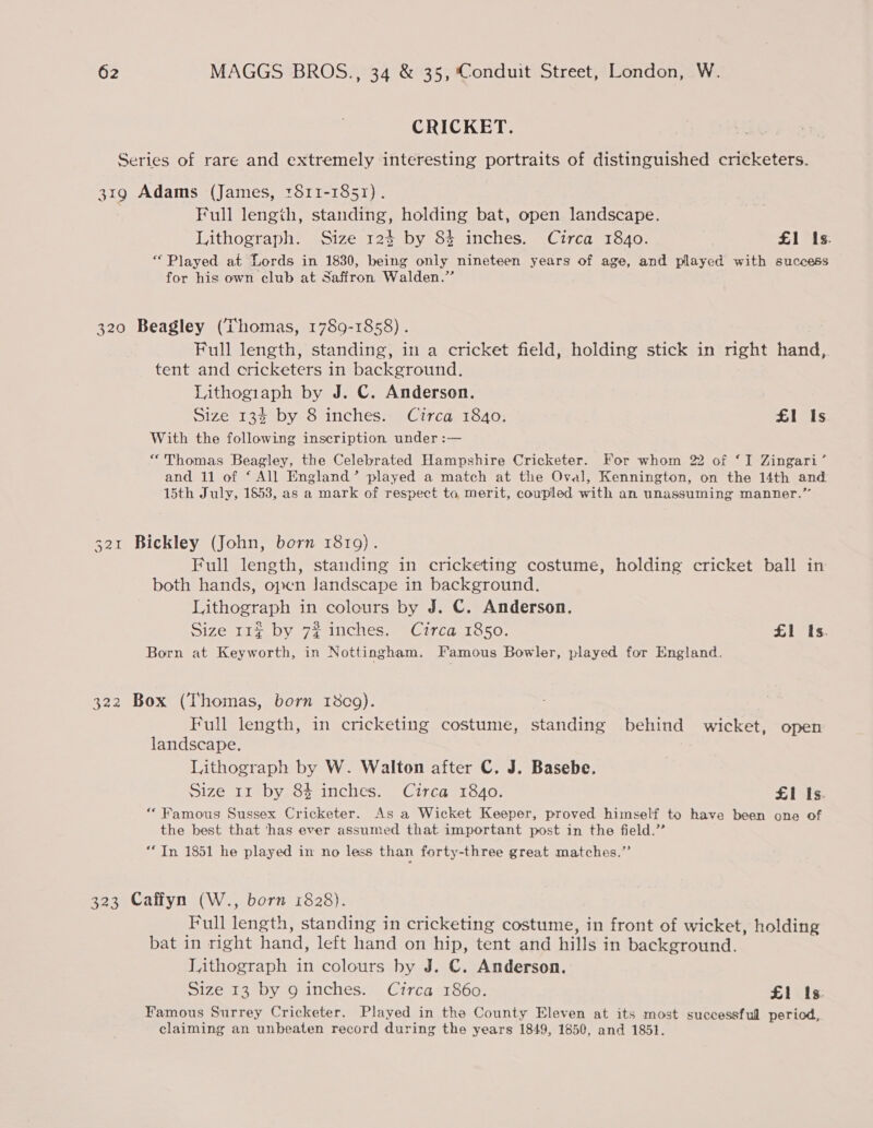 CRICKET. Series of rare and extremely interesting portraits of distinguished cricketers. 31g Adams (James, 1S11-1851). Full length, standing, holding bat, open landscape. Lithograph. Size 12$ by 8$ inches. Circa 18,0. £1 Is. ‘Played at Lords in 1830, being only nineteen years of age, and played with success for his own club at Saffron Walden.” 320 Beagley (Thomas, 1789-1858) . Full length, standing, in a cricket field, holding stick in right hand, tent and cricketers in background. Lithogiaph by J. C. Anderson. ; Size 13$ by 8 inches. Circa 1840. £1 Is With the following inscription under :— “Thomas Beagley, the Celebrated Hampshire Cricketer. For whom 22 of ‘I Zingari’ and 11 of ‘ All England’ played a match at the Oval, Kennington, on the 14th and 15th July, 1853, as a mark of respect to merit, coupled with an unassuming manner.” 321 Bickley (John, born 1819). Full length, standing in cricketing costume, holding cricket ball in both hands, open Jandscape in background. Lithograph in colours by J. C. Anderson, Size 11% by 7% inches. Circa 1850. £1 Is. Born at Keyworth, in Nottingham. Famous Bowler, played for England. 322 Box (Thomas, born 1809). Full length, in cricketing costume, standing behind wicket, open landscape. Lithograph by W. Walton after C. J. Basebe. Size 11 by 84 inches. Circa 1840. £1 Is. “Famous Sussex Cricketer. As a Wicket Keeper, proved himself to have been one of the best that ‘has ever assumed that important post in the field.” “In 1851 he played in no less than forty-three great matches.” 323 Caffyn (W., born 1828). Full length, standing in cricketing costume, in front of wicket, holding bat in right hand, left hand on hip, tent and hills in background. Lithograph in colours by J. C. Anderson. Size 13 by 9g inches. Circa 1860. £1 Is. Famous Surrey Cricketer. Played in the County Eleven at its most successful period, claiming an unbeaten record during the years 1849, 1650, and 1851.