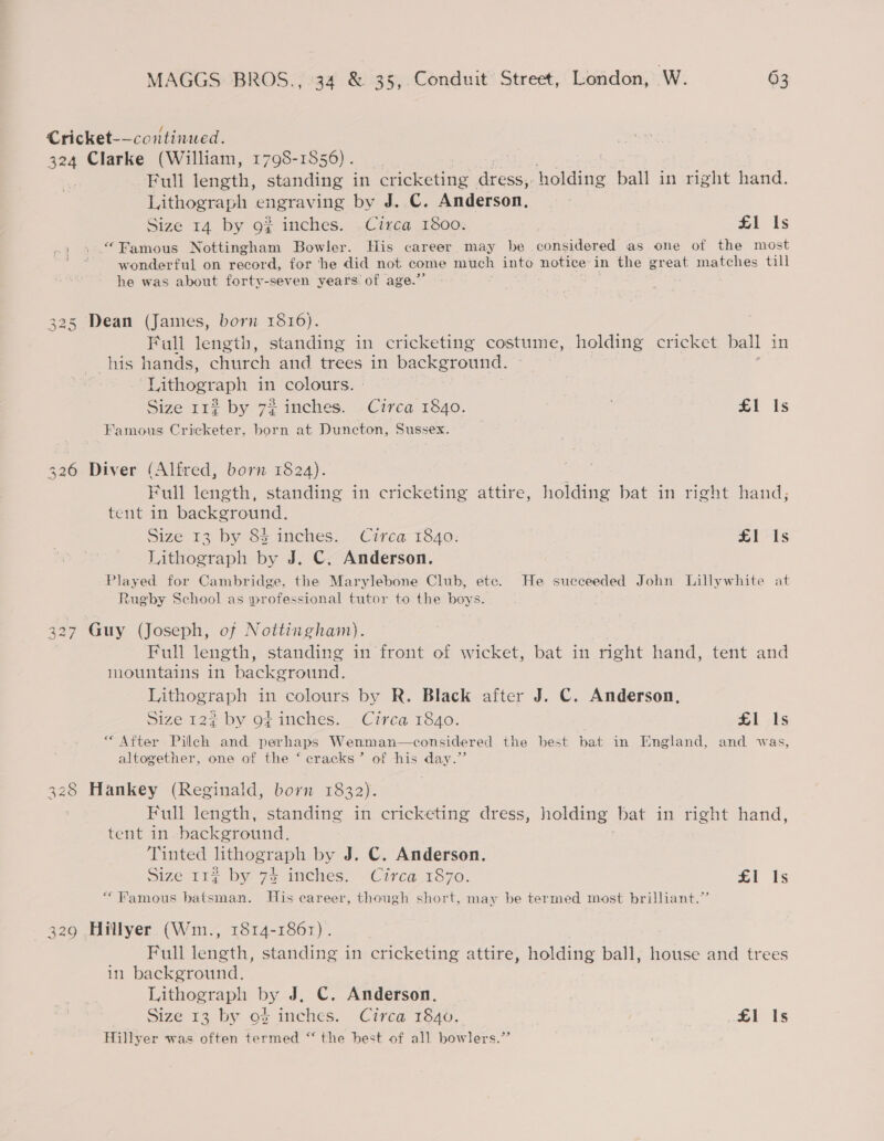 Cricket-—continued. 324 Clarke (William, 1798-1556) . | Bull tength, standing in ee ae eae holding ball in right hand. Lithograph engraving by J..C. Anderson, Size 14 by 92? inches. .Circa 1800: | £1 Is .; » Famous Nottingham Bowler. His career may be considered as one of the most wonderful on rocord. for ‘he did not come ae into notice in the great matches till he was about forty-seven years of age.’ 325 Dean (James, born 1816). Fall beh an standing in cricketing costume, holding cricket ball in his hands, church and trees in background. Lithograph in colours. | Size 112 by 72 inches. Circa 1840. £1 Is Famous Cricketer, born at Duncton, Sussex. 326 Diver (Alfred, born 1824). Full length, standing in cricketing attire, holding bat in right hand, tent in background. Size 13 by 83 inches. Circa 1840: £1 Is Lithograph by J. C. Anderson. Played for Cambridge, the Marylebone Club, ete. He succeeded John Lillywhite at Rugby School as \professional tutor to the boys. 327 Guy (Joseph, of Nottingham). Full length, standing in front of wicket, bat in right hand, tent and iountains in background. Lithograph in colours by R. Black after J. C. Anderson, Size 122 by o¢ inches. Circa 1840. £1 Is “After Pilch and perhaps Wenman—considered the best bat in England, and was, altogether, one of the ‘ cracks’ of his day.” 328 Hankey (Reginald, born 1832). Full length, standing in cricketing dress, holding bat in right hand, tent in. background. Tinted lithograph by J. C. Anderson. Size-rr: by zs imehes. “Circa1870. £1 fs “Famous batsman. His career, though short, may be termed most brilliant.” 329 Hillyer (Wim., 1814-1861). Full length, standing in cricketing attire, holding ball, house and trees in background, Lithograph by J, C. Anderson. I Size 13 by o¢ inches. Circa 1340, £1 Is Hillyer was often fatined “the best of all bowlers.”