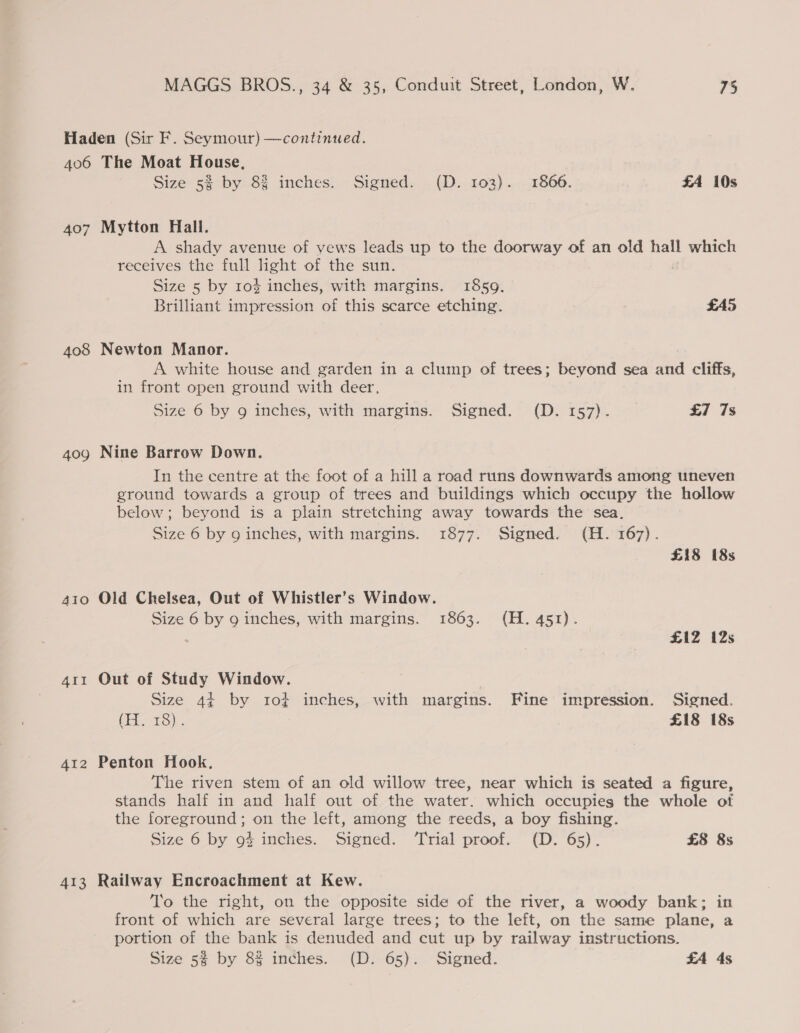 Haden (Sir F. Seymour) —continued. 406 The Moat House, Size 5% by 8% inches. Signed. .(D. 103). -1866. FA 10s 407 Mytton Hali. A shady avenue of vews leads up to the doorway of an old hall which receives the full hght of the sun. : Size 5 by 10% inches, with margins. 1859. Brilliant impression of this scarce etching. £A5 408 Newton Manor. | A white house and garden in a clump of trees; beyond sea and cliffs, in front open ground with deer, Size 6 by 9 inches, with margins. Signed. (D. 157). _ £7 7s 409 Nine Barrow Down. In the centre at the foot of a hill a road runs downwards among uneven ground towards a group of trees and buildings which occupy the hollow below; beyond is a plain stretching away towards the sea. Size 6 by 9 inches, with margins. 1877. Signed. (H. 167). £18 18s 410 Old Chelsea, Out of Whistler’s Window. Size 6 by 9 inches, with margins. 1863. (H. 451). : £1IZ 12s 411 Out of Study Window. Size 4¢ by tro} inches, with margins. Fine impression. Signed. (EET). £18 18s 412 Penton Hook. The riven stem of an old willow tree, near which is seated a figure, stands half in and half out of the water. which occupies the whole of the foreground; on the left, among the reeds, a boy fishing. Size 6 by 93 inches. Signed. ‘Trial proof. (D. 65). £8 8s 413 Railway Encroachment at Kew. To the right, on the opposite side of the river, a woody bank; in front of which are several large trees; to the left, on the same plane, a portion of the bank is denuded and cut up by railway instructions. Size 5% by 8% inches. (D. 65). Signed. £A 4s