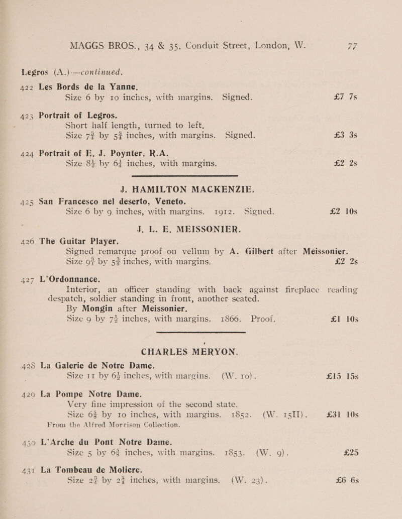 Legros (A.)-—continued. 422 Les Bords de la Yanne, Size 6 by ro inches, with margins. Signed. 423 Portrait of Legros. Short half length, turned to left. Size 72 by 5% inches, with margins. Signed. 424 Portrait of E. J. Poynter, R.A. Size 83 by 6} inches, with margins.  J. HAMILTON MACKENZIE. 425 San Francesco nel deserto, Veneto. Size 6 by g inches, with margins. 1912. Signed. J. L. E. MEISSONIER. 426 The Guitar Player. £1 ds £3 3s £2 2s £2 10s Size 9? by 52 inches, with margins. 427 L’Ordonnance. despatch, soldier standing in front, another seated. By Mongin after Meissonier. Size 9 by 7% inches, with margins. 1866. Proof. CHARLES MERYON. 428 La Galerie de Notre Dame. Size 11 by 64 inches, with margins. (W. ro). 4290 La Pompe Notre Dame. Very fine impression of the second state. From the Alfred Morrison Collection. 430 L’Arche du Pont Notre Dame. Size 5 by 6% inches, with margins. 1853. (W. 9). 431 La Tombeau de Moliere. Size 2? by 22 inches, with margins. (W. 23). £2 2s reading £1 105 £19 15s £31 10s £25 £6 6s
