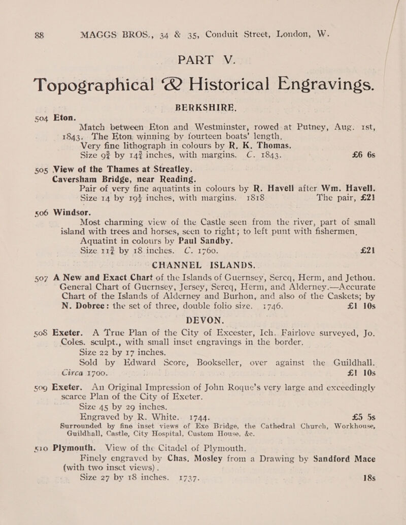 PART V. Topographical 2 Historical Engravings. ao BERKSHIRE. so4 Eton. Match between Eton and Westminster, rowed at Putney, Aug. rst, 1843. ‘The Eton; winning by fourteen boats’ length. Very fine lithograph in colours by R. K. Thomas. Size 9? by 14% inches, with margins. C. 1843. £6 6s 505 View of the Thames at Streatley. Caversham Bridge, near Reading. Pair of very fine aquatints in colours by R. Havell after Wm. Havell. Size 14 by 19} inches, with margins. 1818. The pair, £2} so6 Windsor. Most charming view of the Castle seen from the river, part of small island with trees and horses, seen to right; to left punt with ‘fishermen. Aquatint in colours by Paul Sandby. Size 11% by 18. inches. C. 1760. £21 CHANNEL ISLANDS. 507 A New and Exact Chart of the Islands of Guernsey, Sercq, Herm, and Jethou. General Chart of Guernsey, Jersey, Sercq, Herm, and Alderney.—Accurate Chart of the Islands of Alderney and Burhon, and also of the Caskets; by N. Dobree: the set of three, double folio size. SES. £1 10s DEVON. 508 Exeter. A True Plan of the City of Excester, Ich. Fairlove surveyed, Jo. Coles. sculpt., with small inset engravings in the border. Size 22 by 17 inches. Sold by Edward Score, Bees Se over against the Guildhall. Circa 1700. a reece £1 10s sog Exeter. An Original Impression of John Roque’s very large and exceedingly scarce Plan of the City of Exeter. Size 45 by 29 inches. Engraved by R. White. 1744. £5 5s Surrounded by fine inset views of Exe Bridge, the Cathedral Church, Workhouse, Guildhall, Castle, City Hospital, Custom House, &amp;c. 510 Plymouth. View of the Citadel of Plymouth. Finely engraved by Chas. Mosley from a Drawing by Sandford Mace (with two insct views). Size 27 by 18 inches. 1737. , 18s