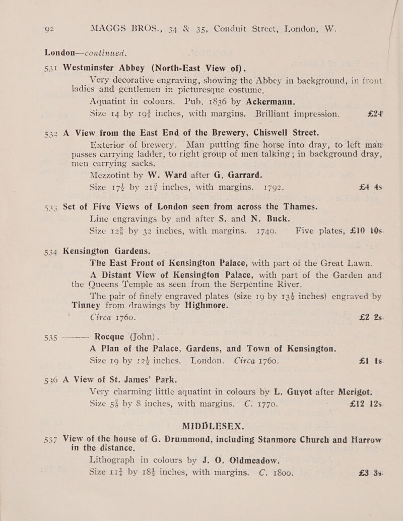 London—continued. 531 Westminster Abbey (North-East View of). _ Very decorative engraving, showing the Abbey in background, in front ladies and gentlemen in picturesque costume, Aquatint in colours. Pub. 1836 by Ackermann. Size 14 by 194 inches, with margins, Brilliant impression. £24 532 A View from the East End of the Brewery, Chiswell Street. Exterior of brewery. Man putting fine horse into dray, to left mam passes carrying ladder, to right group of men talking; in background dray, men carrying sacks. Mezzotint by W. Ward after G, Garrard. Size 174 by 212 inches, with margins. 1792. EA 4s 533 Set of Five Views of London seen from across the Thames. Line engravings by and after 8. and N. Buck. Size 12% by 32 inches, with margins. 1749. Five plates, £10 19s. 534 Kensington Gardens. The East Front of Kensington Palace, with part of the Great Lawn. A Distant View of Kensington Palace, with part of the Garden and the Queens Temple as seen. from the Serpentine River. The pair of finely engraved plates (size 19 by 134 inches) engraved by Tinney from drawings by Highmore. CiTéG17 00. £2 2s. 535 -—-~— Rocque (John). A Plan of the Palace, Gardens, and Town of Kensington. Size 19 by 124 inches. London. Circa 1760. £1 Is. 536 A View of St. James’ Park. Very charming little aquatint in colours by L, Guyot after Merigot. Size 5% by 8 inches, with margins. C: 1770. £12 12s. MIDDLESEX. View of the house of G. Drummond, including Stanmore Church and Harrow in the distance, Lithograph in colours by J. O. Oldmeadow. Size 114 by 184 inches, with margins. C. 1800. £3 33: Crt Lo) “I