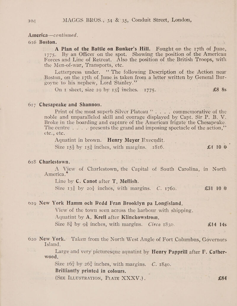 America-—continued., 616 Boston. . 5 A Plan of the Battle on Bunker’s Hill. Fought on the 17th of June, 1775. By an Officer on the spot. Showing the position of the American Forces and Line of Retreat. Also the position of the British Troops, with the Men-of-war, Transports, etc. Letterpress under. ‘‘ The following Description of the Action near _ Boston, on the 17th of June is taken. from a letter written by General Bur- goyne to his nephew, Lord Stanley.” ~~ On 1 sheet; size 19 by 133 inches. 1775. £8 8s. 617 Chesapeake and Shannon. Print of the most superb Silver Plateau ‘‘. . . . commemorative of the noble and unparalleled skill and courage displayed by Capt. Sir P. B. V. Broke in the boarding and capture of the American frigate the Chesapeake. The centre ... . .. presents the grand and imposing Ue of the action,’ CLCP eEtC: Aquatint in brown. Henry Meyer canes Size 154 by 154 inches,.with maigins. .1816. £4 10 © 618 Charlestown. A View of. Charlestown, the Capital of South Carolina, in North America.* Line by C. Canot after T, Mellish. Sizesr3a by 20) anciiess with imarcius.- Cc, 1700. =£31 10 6 o1g New York Hamm och Redd Fran Brooklyn pa Longisland, View of the town seen across the harbour with shipping. Aquatint by A. Krell after Klinckowstroin, Size 8§ by 9% inches, with margins. Circa 1830. £14 14s 620 New York. ‘Taken from the North West Angle of Fort Columbus, Governors Island. Large and very picturesque aquatint by Henry Papprill after F. Cather- wood, Size 16% by 26? inches, with margins. C. 1840. Brilliantly printed in colours.