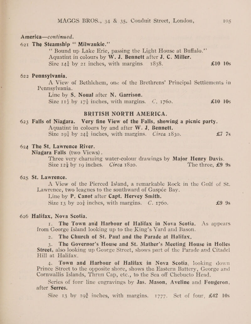 America—continued. 621 The Steamship ‘‘ Milwaukie.”’ ‘* Bound up Lake Erie, passing the Light House at Buffalo.’’ Aquatint in colours by W. J. Bennett after J. C. Miller. Size 144 by 21 inches, with margins. 1838. £10 10s 622 Pennsylvania, A View of Bethlehem, one of the Brethrens’ Principal Settlements in Pennsylvania. Line by S. Noual after N. Garrison. Size 114. by 17% inches, with margins. (CC. 1760. £10 10s BRITISH NORTH AMERICA. 623 Falls of Niagara. Very fine View of the Falls, showing a picnic party. Aquatint in colours by and after W. J, Bennett. Size 193 by 244 inches, with margins. Circa 1830. £7 7s 624 The St, Lawrence River. Niagara Falls (two Views) . Three very charining water-colour drawings by Major Henry Davis. Size 124 by 1g inches. Circa 1820. The three, £9 9s 62s St. Lawrence. A View of the Pierced Island, a remarkable Rock in the Gulf of St. Lawrence, two leazues to the southward of Gaspée Bay. Line by P. Canot after Capt. Hervey Smith. Size 13 by 20¢ inches, with margins. C. 1760. £9 9s 626 Halifax, Nova Scotia. 1. The Town and Harbour of Halifax in Nova Scotia. As appears from George Island looking up to the King’s Yard and Bason. 2. The Church of St. Pau! and the Parade at Halifax, 3. The Governor’s House and St. Mather’s Meeting House in Holles Street, also looking up George Street, shows part of the Parade aud Citadel Hill at Halifax. 4. Town and Harbour of Halifax in Nova Scotia, looking down Prince Street to the opposite shore, shows the Eastern Battery, George and Cornwallis Islands, Thrun Cap, etc., to the Sea off Chebucto Head. Series of four line engravings by Jas. Mason, Aveline and Fougeron, after Serres. Size 13 by 19% inches, with margins. 1777. Set of four, £42 10s