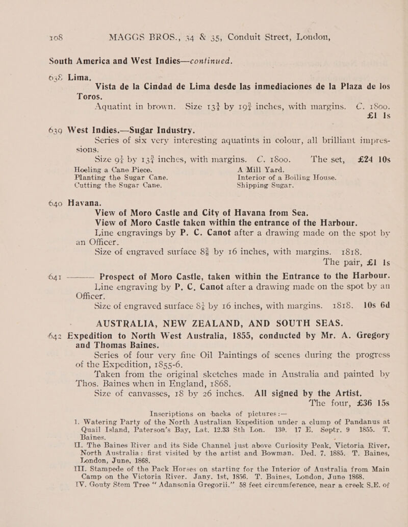 639 Vista de la Cindad de Lima desde las inmediaciones de la Plaza de los Toros. Aquatint in brown. Size 13+ by 192 inches, with margins. C. 1800. £1 Is Series of six very interesting aquatints in colour, all brilliant impres- sions. Size gt by 13? inches, with margins. C. 1800. The set, £24 10s Hoeling a Cane Piece. A Mill Yard. Planting the Sugar Cane. Interior of a Boiling House. Cutting the Sugar Cane. Shipping Sngar. O41 oN ies no View of Moro Castle and City of Havana from Sea. View of Moro Castle taken within the entrance of the Harbour. Line engravings by P. C. Canot after a drawing made on the spot by an Officer. Size of engraved surface 8§ by 16 inches, with margins. 1818. The pair, £1 Is Line engraving by P. C, Canot after a drawing made on the spot by an Officer. Size of engraved surface 84 by 16 inches, with margins. 1815. 10s 6d AUSTRALIA, NEW ZEALAND, AND SOUTH SEAS. and Thomas Baines. Series of four very fine Oil Paintings of scenes during the progress of the Expedition, 1855-6. Taken from the original sketches made in Australia and painted by Thos. Baines when in England, 1868. Size of canvasses, 18 by 26 inches. All signed by the Artist. The four, £36 15s Inscriptions on backs of pictures :— 1. Watering Party of the North Australian Expedition under a clump of Pandanus at Quail Island, Paterson’s Bay, Lat. 12.33 Sth Lon. 130. 17 E. Septr. 9 1855. T. Baines. . U1. The Baines River and its Side Channel, just above Curiosity Peak, Victoria River, North Australia: first visited by the artist and Bowman. Ded. 7, 1885. T. Baines, London, June, 1868. TIT. Stampede of the Pack Horses on starting for the Interior of Australia from Main Camp on the Victoria River. Jany. 1st, 1856. T. Baines, London, June 1868. TV. Gouty Stem Tree “ Adansonia Gregorii.”’ 58 feet circumference, near a creek S.E. of