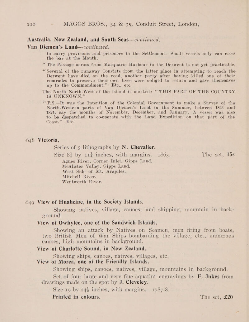 Australia, New Zealand, and South Seas—continued. Van Diemen’s Land— continued. to carry provisions and prisoners to the Settlement. Small vessels only can cross the bar at the Mouth. “The Passage across from Macquarie Harbour to the Derwent is not yet practicable. “Several of the runaway Convicts from the latter place in attempting to reach the Derwent have died on the road, another party after having killed one of their comrades to preserve their own lives were obliged to return and gave themselves up to the Commandment.’’ KEtc., etc. The North North-West of the Island is marked: “ THIS PART OF THE COUNTRY IS UNKNOWN.” “P.S.—It was the Intention of the Colonial Government to make a Survey of the North-Western parts of Van Diemen’s Land in the Summer, between 1823 and 1824, say the months of November, December, and January. A vessel was also to be despatched to co-operate with the Land Expedition on that part of the Coast.” Ete. 648 Victoria, Series of 5 lithographs by N. Chevalier. Size 8+ by 114 inches, with margins. 1863. The set, 15s Agnes River, Corner Inlet, Gipps Land. McAlister Valley, Gipps Land. West Side of Mt. Arapiles. Mitchell River. Wentworth River. 649 View of Huaheine, in the Society Islands. Showing natives, village, canoes, and shipping, mountain in back- ground. View of Owhylee, one of the Sandwich Islands. Showing an attack by Natives on Seamen, men firing from boats, two British Men of War Ships bombarding the village, etc., numerous canoes, high mountains in background. View of Charlotte Sound, in New Zealand. Showing ships, canoes, natives, villages, etc. View of Morea, one oi the Friendly Islands. Showing ships, catioes, natives, village, mountains in background. Set of four large and verv fine aquatint engravings by F. Jukes from drawings made on the spot by J. Cleveley. Size 19 by 24$ inches, with margins. 1787-8. Printed in colours. The set, £20