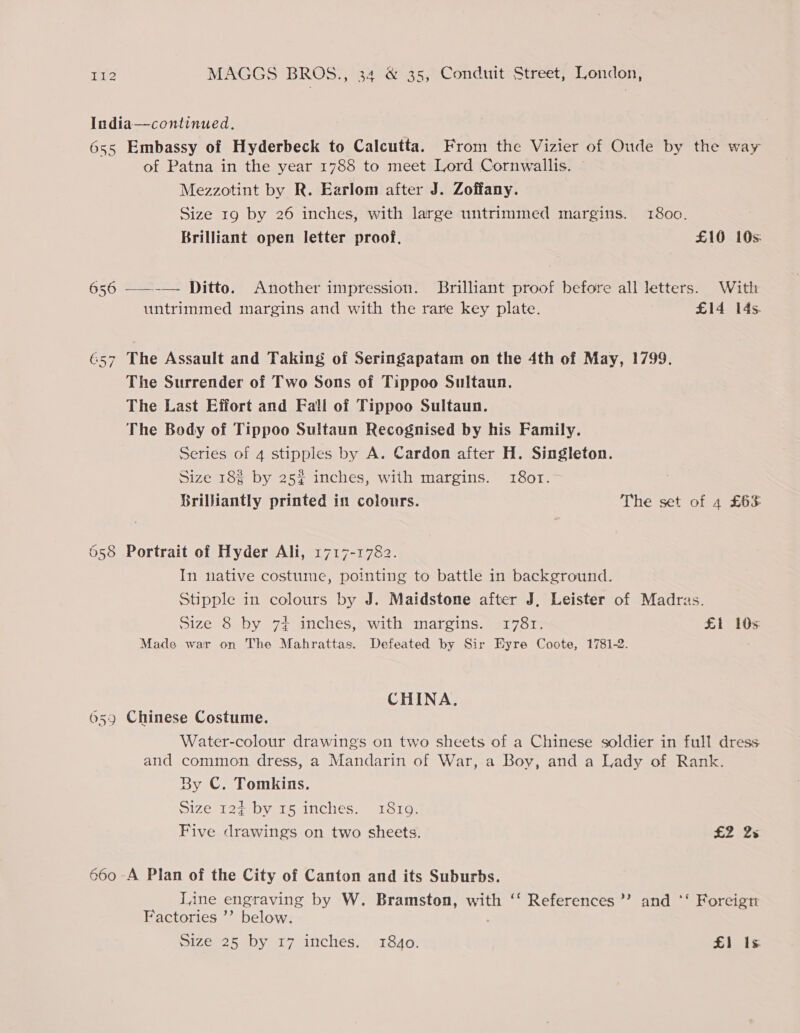 India—continued. 655 Embassy of Hyderbeck to Calcutta. From the Vizier of Oude by the way of Patna in the year 1788 to meet Lord Cornwallis. Mezzotint by R. Earlom after J. Zoffany. Size 19 by 26 inches, with large untrimmed margins. 1800. Brilliant open letter proof, £10 10s: 656 ——-—- Ditto. Another impression. Brilliant proof before all letters. With untrimmed margins and with the rare key plate. £14 14s. 657 The Assault and Taking of Seringapatam on the 4th of May, 1799. The Surrender of Two Sons of Tippoo Sultaun. The Last Effort and Fall of Tippoo Sultaun. The Body of Tippoo Sultaun Recognised by his Family. Series of 4 stipples by A. Cardon after H. Singleton. Size 18% by 25% inches, with margins. 1801. Brilliantly printed in colours. The set of 4 £63 658 Portrait of Hyder Ali, 1717-1782. In native costume, pointing to battle in background. Stipple in colours by J. Maidstone after J, Leister of Madras. Size 8 by 74 inches, with margins. 1781. El 10s Made war on The Mahrattas. Defeated by Sir Eyre Coote, 1781-2. CHINA. 659 Chinese Costume. Water-colour drawings on two sheets of a Chinese soldier in full dress and common dress, a Mandarin of War, a Boy, and a Lady of Rank. By C. Tomkins. 31ze 12g~by 15 inches. x1S16, Five drawings on two sheets. £2 2s 660 A Plan of the City of Canton and its Suburbs. Tine engraving by W. Bramston, with ‘‘ References’ and *‘ Foreign Factories ’’ below. Size 25 by 17 inches. 1840. £1 Is