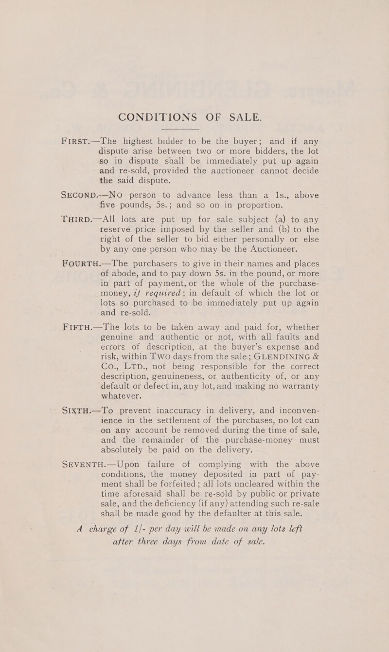 CONDITIONS OF SALE. First.—The highest bidder to be the buyer; and if any dispute arise between two or more bidders, the lot so in dispute shall be immediately put up again and re-sold, provided the auctioneer cannot decide the said dispute. SECOND.-—No person to advance less than a ls., above five pounds, 5s.; and so on in proportion. THIRD.—AIll lots are put up for sale subject (a) to any reserve price imposed by the seller and (b) to the right of the seller to bid either personally or else by any one person who may be the Auctioneer. FOURTH.—The purchasers to give in their names and places of abode, and to pay down 5s. in the pound, or more in part of payment, or the whole of the purchase- money, 7f required; in default of which the lot or lots so purchased to be immediately put up again and re-sold. FIFTH.—The lots to be taken away and paid for, whether genuine and authentic or not, with all faults and ecrors of description, at the buyer’s expense and risk, within Two days from the sale; GLENDINING &amp; Co., LTD., not being responsible for the correct description, genuineness, or authenticity of, or any default or defect in, any lot,and making no warranty whatever. SIXTH.—To prevent inaccuracy in delivery, and inconven- lence in the settlement of the purchases, no lot can on any account be removed during the time of sale, and the remainder of the purchase-money must absolutely be paid on the delivery. SEVENTH.—Upon failure of complying with the above conditions, the money deposited in part of pay- ment shall be forfeited ; all lots uncleared within the time aforesaid shall be re-sold by public or private sale, and the deficiency (if any) attending such re-sale shall be made good by the defaulter at this sale. A charge of 1/- per day will be made on any lots left atter three days from date of sale.