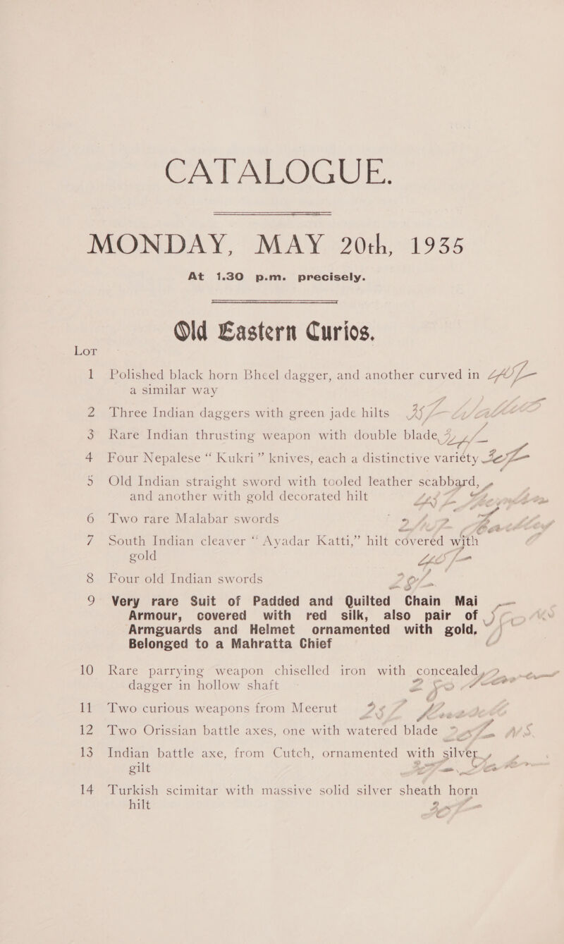 CATALOGUE. MONDAY, MAY 20th, 1935 At 1.30 p.m. precisely.  Old Eastern Curios. Polished black horn Bheel dagger, and another curved in LfOf— a similar way Lor — a 2 Three Indian daggers with green jade hilts sat ; | y 3 Kare Indian thrusting weapon with double blade, 4, Ly 4 Four Nepalese “ Kukri” knives, each a distinctive variety eA 9 Old Indian straight sword with tooled leather scabbard, and another with gold decorated hilt Lei Z He, pyrq-Oae 6 ‘Two rare Malabar swords Be yy eee Ze 7 somhimdian cleaver Ayadar Katt,” hilt cdveréd with gis gold LL fm Four old Indian swords LE; s Very rare Suit of Padded and Quilted Chain Mai .~ Armour, covered with red silk, also pair of), ) Armguards and Helmet ornamented with gold, Belonged to a Mahratta Chief 10 Kare parrying “weapon chiselled iron with. concealed, .. dagger in hollow shaft Ze poor 11 Two curious weapons from Meerut ? ¢ Per we ‘ é * e 6 Bey, ; pf 12 “Iwo Orissian battle axes, one with watered blade wT iar Wes '? Tncian battle axe, from Cutch, ornamented with silver , gilt 3 Lar 4 ? 14 Turkish scimitar with massive solid silver. sheath hogy hilt So &amp;