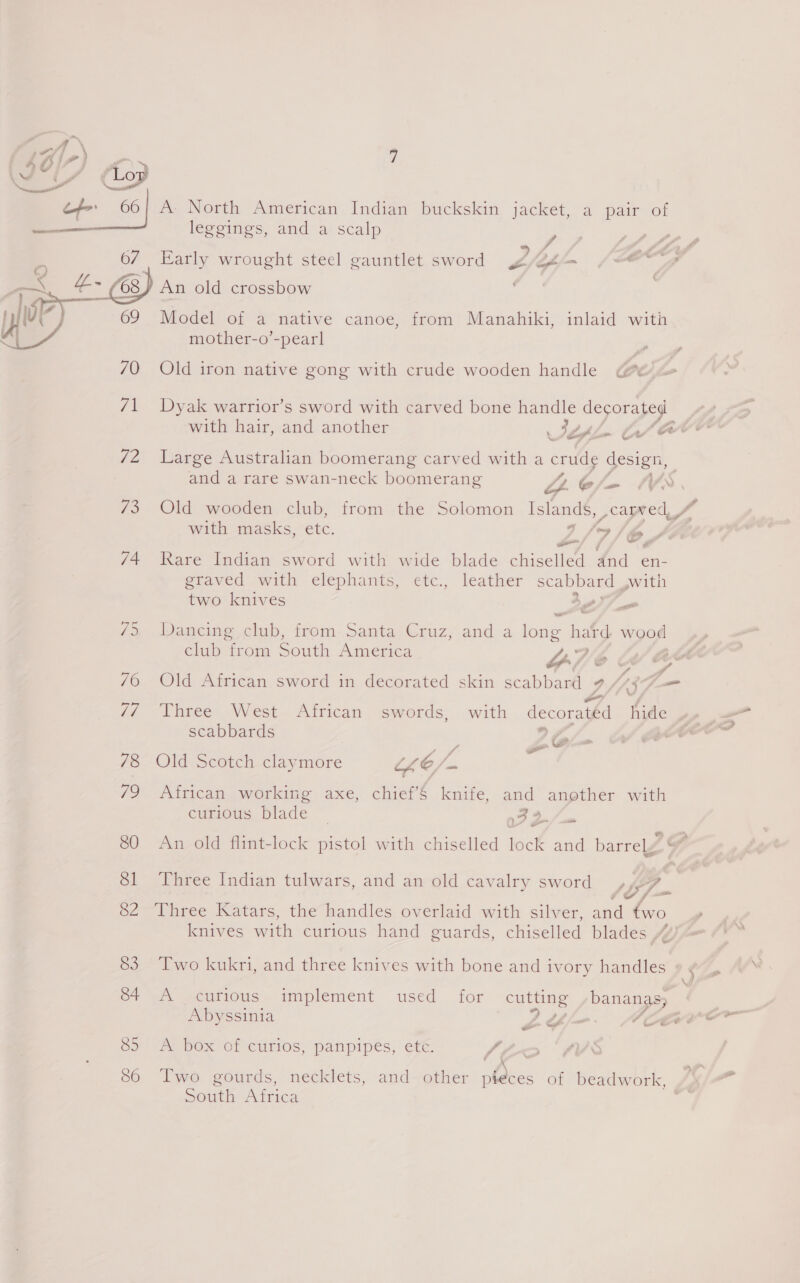 of 66 | A- North American Indian buckskin jacket, a pair of , leggings, and a scalp aye #3 ee 67 Early wrought steel gauntlet sword site Ghjm {@ e , &amp; @) An old crossbow | 69 Model of a native canoe, from Manahiki, inlaid with mother-o’-pearl  70 Old iron native gong with crude wooden handle @ 71 Dyak warrior’s sword with carved bone handle decorated with hair, and another Jey ~ (wv ‘oe giver 72 Large Australian boomerang carved with a cruds design, and a rare swan-neck boomerang C/- tv 73° Old wooden club, from the Solomon ieee with masks, etc. 41/9), oy; |} te 74 Rare Indian sword with wide blade chiselled dnd en- graved with elephants, etc., leather scabbard ,with two knives 5) — /» Dancing, club, from- Santa Cruz, and a long hat¢ wood club from South America Ty a o- se 76 Old African sword in decorated skin scabbard 9 /“37— 7// Three West African swords, with decoratéd hide scabbards 9 7 P Se 78 Old Scotch claymore UE / a 79 African working axe, chief’§ knife, and another with curious blade ~ 24 JS _ con ~ 80 An old flint-lock pistol with chiselled lock and barrely p 81 Three Indian tulwars, and an old cavalry sword ,47 ¥ — 82 Three Katars, the handles overlaid with silver, and knives with curious hand guards, chiselled blades “4° 83 Two kukri, and three knives with bone and ivory handles ; \ of @. scitious. implement used for cutting bananas; Abyssinia LY/—-— ACH 85 A box of curios, panpipes, ete. iA ~ # \ - 86 Two gourds, necklets, and other pieces of beadwork, South Africa