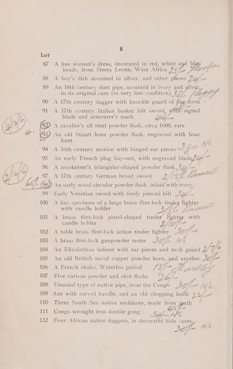 | breye 87 A fine woman’s dress, decorated in red, white ard blue beads, from Sierra Leone, West Africa 257 2 Me ie 88 A boy’s dirk mounted in silver, and other pieces 7¢ 89 An 18th century duet pipe, mounted:in ivory and oti ame in its original case (in very fine condition) # Lt PY 90 <A 17th century dagger with knuckle guard of PDE form 91 A 17th century Italian basket hilt sword, with. signed blade and: anmourer s mark Cio = A cavalier’s all steel powder flask, circa 1600, rare © An old Stuart horn powder flask, engraved with boar hunt  94 A 16th century morion with hinged ear pieces * ; ae 95 An early French plug bayonet, with engraved bladege* 96 A musketeer’s triangular-shaped powder flask, ?ye A 17th century German broad sword LZ/htSs fe ar An early wood circular powder flask, inlaid with ivory,  99 Early Venetian sword with finely pierced hilt . *a 100 A fine specimen of a large brass flint-lock tinder lighter with candle holder 3 , : 101 A brass flint-lock pistol-shaped ene lightes with candle holder elle} » 102 A table brass flint-lock action tinder lighter Je 103 A brass flint-lock gunpowder tester , 3, y rN , 104 An Elizabethan helmet with ear pieces and neck guard J/ Ys 105 An old British naval copper powder BRED _and BEOLS: JO) — LUG Ae Hrench shako, Waterloouperiod AS7= a» F 107. Five various powder and shot flasks Ska &amp; 108 Unusual type of native pipe, from the Congo _ :, 109 Axe with carved handle, and an old chopping knife ,2/— 110 Three South Sea native necklaces, made from teeth 111 Congo wrought iron double gong LA f rk 112 Four African native daggers, in decoratéd hide cases 4 A/ eo / — ve 3, 