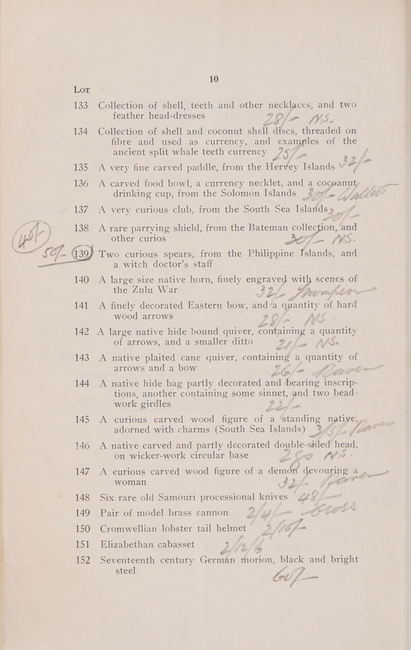 Lor 133 Collection of shell, teeth and other necklaces, and two feather head-dresses POXT VA 134 Collection of shell and coconut shell discs, threaded on fibre and used as currency, and examples of the ancient split whale teeth currency ZS Ijo mw every ine canved paddle strom anc Hervey Islands IF 136 A carved food bowl, a currency necklet, and a coceanut, drinking cup, from the Solomon Islands 2% Cy ee 137. A very curious club, from the South Sea Islarids» _ A rare parrying shield, from the Bateman collection, and other curios v0) — (9rd: ) Two curious spears, from the Piapemne Tslands, and a witch doctor’s staff  A large size native horn, finely engraved oe scenes of the Zulu War Chay Gre | S rs 141 A finely decorated Eastern bow, and‘a “quantity of hard wood arrows 2 ) 142 A large native hide bound quiver, ar Ala a ae: of arrows, and a smaller ditto Zr AS.» > 143 A native plaited cane quiver, oe a quantity of arrows and a bow A &amp; 144 A native hide bag partly decorated ae hexane inscrip- tions, another containing some sinnet, and two bead- work girdles 145 <A curious carved wood figure of a eancine native, adorned with charms (South Sea Islands) 146 A native carved and partly decorated double- sided head, on wicker-work circular base oe x 3 é j é 147 A curious carved wood figure of a demon devouring a _ woman <p) oF i wa 148 Six rare old Samouri processional knives 149 Pair of model brass cannon 4. 150 Cromwellian lobster tail helmet » (76 f-=— 151 Elizabethan cabasset v/, lo2 a. oeventeenth century Cae oS morion, black and bright Steel