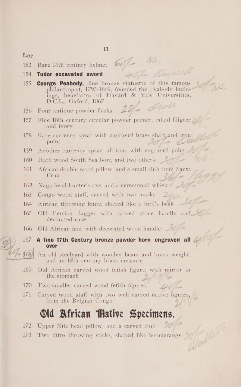 154 72 WS 1] Rare 16th century helmet 6e5/— Tudor excavated sword George Peabody, fine bronze statuette of this famous philantropist, 1795-1869, founded the Peabody build- ines, ~beneractor of Havard &amp; ue Universities, DC Low Oxiond, 1867 Four antique powder flasks ge oD cols Fine 18th century circular powder primer, inlaid filigree, and ivory Rare currency spear with engraved brass sh aunt And i iron point . ‘ Another currency spear, all iron, with engraved ra Hard wood South Sea bow, and two others African double wood pillow, and a small club from Santa Cruz | Naga head hunter’s axe, and a ceremonial whisk Congo wood staff, carved with two masks African throwing knife, shaped like a bird’s beak Ol, Persian dageer with carved stone handle and decorated case Old African hoe, with decorated wood handle over An old steelyard with wooden beam and brass weight, and an {Sth century brass measure Old-Airican carved wood fetish figure, with mirror in the stomach Two smaller carved wood fetish Gaiees Carved wood staff with two well carved native figures, from the Belgian Congo Old African ative Specimens. Upper Nile head pillow, and a carved club Two ditto throwing sticks, shaped like boomerangs