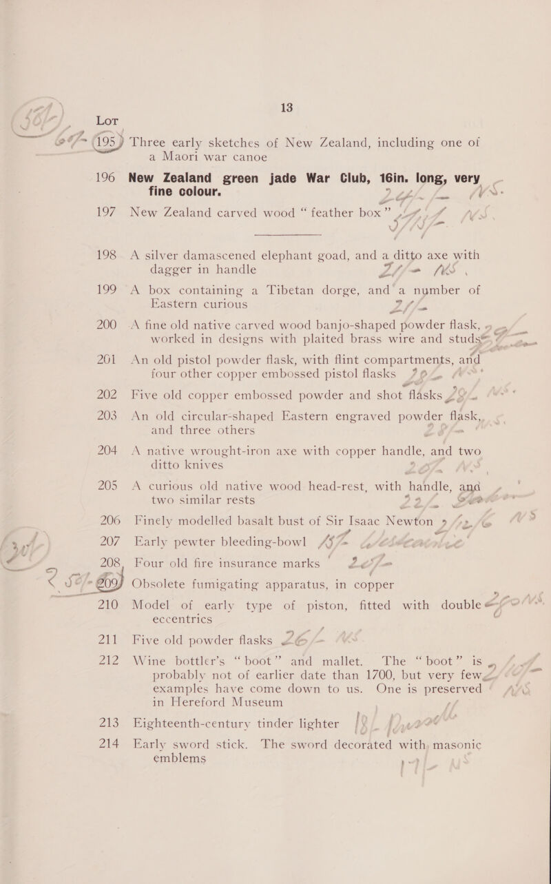 196 1O7 198 £99 200 Zs 214 13 a Maori war canoe New Zealand green jade War Club, 16in, long, very &amp; a4 _ nar New Zealand carved wood “ feather bo ec tf,|\ ff 2 ) \/ P ‘ A silver damascened elephant goad, and a ditto axe with dagger in handle Ltline MW A box containing a Tibetan dorge, and a nymber of Eastern curious 2 Jus L/ A fine old native carved wood banjo-shaped powder flask, . worked in designs with plaited brass. wire and studs®, four other copper embossed pistol flasks , 0, Five old copper embossed powder and shot flAsks Ps we An old circular-shaped Eastern engraved powder flask, and three others A native wrought-iron axe with copper muta and two ditto knives A curious old native wood head-rest, with handle, and two similar rests 22/4 gee Finely modelled basalt bust of Sir Isaac NedOn 9 fox a Early pewter bleeding-bowl 4% Four old fire insurance marks he we Obsolete fumigating apparatus, in copper ” eccentrics f° f Five old powder flasks £6 Wane Motlers. “ bodt” amd” mallet... “The! peor? eae probably not of earlier date than 1700, but very fewg examples have come down to us. One is preserved | in Hereford Museum : Eighteenth-century tinder lighter Early sword stick. The sword acetic ith masonic emblems me