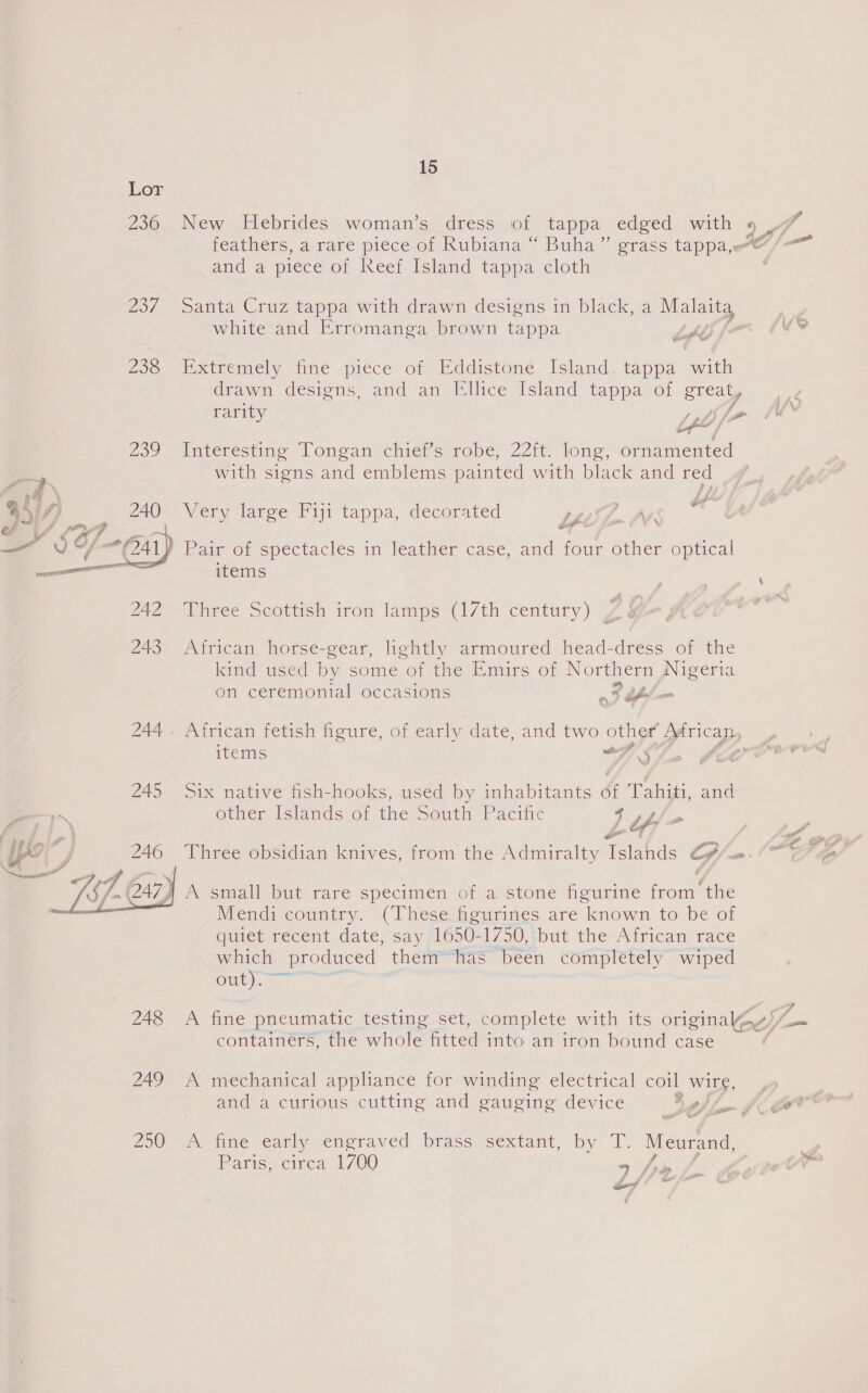  Lor 236, New Hebrides -woman‘sy dress,,of. tappa edged. with 4 rh feathers, a rare piece of Rubiana “ Buha” grass tappa,@/—™ and a piece of Reef Island tappa cloth 237 Santa Cruz tappa with drawn designs in black, a Malaigy white and Erromanga brown tappa LAC f A ie 238 Extremely fine piece of. Eddistoné Island. tappa with drawn désiens, and an Ellice Island tappa of great, rarity 1 Aff ’ of / 239 Interesting Tongan chiet’s robe, 22m. long, ornamented with signs and emblems painted with black and red Very large Fiji tappa, decorated Lh We its | Pair or spectacles in leather case, and four other optical items \ 742 Aree Scottish iron lamps (17th century) ; 243 African horse-gear, lightly armoured head-dress of the King used by some o: the Emirs of Northern Nigeria on ceremonial occasions rt = 244, African fetish figure, of early date, and two other Mrican, items at Ae a 245 Six native fish-hooks, used by inhabitants of ay and a other Islands-oi the South Pacific j LY Pos a YY y 246 ‘Three obsidian knives, from the Admiralty Watehas o - “Sgr  j A small but rare specimen of a stone figurine faa ‘the Mend: country.—(T hese feurines are known to be of guiet recent date, say 1650- 1750,tbut the African race which _ produced them™=has been completely wiped Guev y= 248 A fine pneumatic testing set, complete with its originakag) e containers, the whole fitted into an iron bound case . 249 A mechanical appliance for winding electrical coil wire, and a curious cutting and gauging device $ fi. fi er 250 A fine early engraved brass sextant, by T. Meurand, - Paris, circa 1700 9 friy fi pie Sl Toh