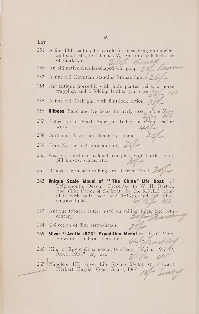 fel PeeWs 259 254 ZDD 256 2a/, Pate) 259 260 261 262 263 264 265 266 16 A fine 18th century brass rule for measuring gunpowde: and shot, etc., by ints ae i ina OE case of siaeeetin 4 ” f *) wf An old native Sen A war gong 987 fro } A fine old Egyptian standing bronze figure 7 lal > An antique horse-bit with hide plaited reins, a horse trapping, and a folding leather gun case 79 / 4 A fine old Arab gun with flint-lock action ; RY 4 Bilboes hand and leg irons, formerly used in “the Navy M/S ae) 7¥ Collection of North American Indian beads leather work Lh Ai Jum é wt * &amp; Statham’s Victorian chemistry cabinet ley © vw ’ Four Northern Australian clubs ¢V/— Georgian medicine cabinet, complete with bottles, slab, pill knives, scales, etc. <2 _ Bronze sacrificial drinking vessel, from Tibet ~9@//—= Unique Scale Model of ‘‘ The China” Life Boat of ‘Teieninouth. Devone) | resented 10° VW. Hy barton Esq lhe, Donormotine boat); by the ki Niel. Gomi: plete with sails, oars, and fittings,-and five silver engraved plate e//5 Se NS Antique tobacco cutter, used on sailing ships, late 18th . century PCO fue (£2 BCP Collection of flint arrow-heads 23 s Silver ‘‘ Arctic 1876” Expedition Medal to i H, Ge Vine, Steward, Pandora,” very fine aa Ko wtf King of Egypt silver medal, two bars, . Reins 1917, &amp;, AtwoulUle “very rare * ate Napoleon III., silver Life Saving Medal, Ww, Edward Herbert. English Coast Guard, 1867 7 ( , r ww pt
