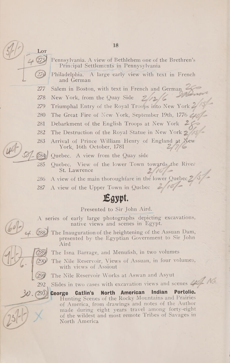 bb Py See oT — op el ( a3) Pennsylvania. A view of Bethlehem one of the Brethren’s i ok Principal Settlements in Pennysylvania | 279 Philadelphia. A large early view with text in French L and German 2/7 Salem in bostom with textimseereuch and German, a * 278 New York, from the Quay Side ZPyry Z afr 2/9 “Yriumphal Entry of the Koyal Troops into New York ye? 280° The Great Fire of NewaYork) September 19th,1776 ZA 281 Debarkment of the English Troops at New York 26> 282 The Destruction of the Royal Statue in New York 2 7%: a 203. Arrival of Prince’ William’ Hlernty cof Seat fay New (yt ioral otha @etoberml7cll L/S f/ © ff. Z 8) Quebec, A view from the Quay side 285 Quebec. View of the lower Town towards,the River St. Lawrence 9/ fh x rn . . - . ¢ . &amp; 286 <A view of the main thoroughfare in the lower Quebec 4% £ 7 287 A view of the Upper Town in Quebec Pi ig Ecypt. Presented to Sir John Aird. pcetics Ol carly laige ‘photographs depicting excavations, native views and scenes in Egypt. y Lg 7) (\@ iY of . és3} The Inauguration of the heightening of the Assuan Dam, —— presented by the Egyptian Government to Sir John Aird ——_— = 2 J 289 The Isna Barrage, and Menufish, in two volumes (290 The Nile Reservoir, Views of Assuan, in four volumes, with views of iseupad (299 The Nile Reservoir Works at Aswan and Asyut 292 Slides in two cases with excavation views and scenes qe ¢*~> (293) Ceorge Catlins North American Indian Portolio. Hunting Scenes of the Rocky Mountains and Prairies > ’ ? ——-   —— of America, from drawings ‘and notes of the Author } | vy made during eight years travel among forty-eight 15 ta * of the rilelest aid most remote Tribes of Savages in ’ é North America