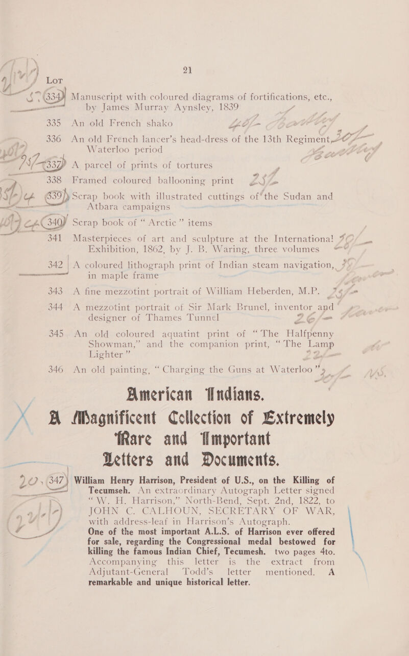 4 ; 4 A EGE - is (3349 Manuscript with coloured diagrams of POT ienSn eres etc., ee met bye James! Murray’ Aynsley, 1839 so) Ansold French shako Lf = 336 An old French lancer’s head-dress of the 13th Regiment O- Waterloo period ie i, e997 jt 337) A parcel of prints of tortures P = ~ 338 Framed coloured ballooning print gjsZ » £F . : ; : : Ific% 839])Scrap book with illustrated cuttings of*the Sudan and . ae Atbara campaigns ae ~ * — I {4} CAC34Y Sétap pook of Arctic’ items Lig 2 341 Masterpieces of art and sculpture at the Internationa! J7¢ Exhibition, 1862, by J. B. Waring, three volumes 342 | A coloured lithograph print of Indian steam navigation, 7) meters ree in maple frame 343 A fine mezzotint portrait of William Heberden, M.P. 76 344. A mezzotint portrait of Sir Mark Brunel, inventor apd designer of Thames Tunnel (eo (om or ce 345. An old coloured aquatint print of Showman,” and the companion print, etter’ 346 An old painting, “ Charging the Guns at Eton. American ‘Indians. \ Sh Magnificent Collection of Extremely ‘Rare and Wmyportant = Petters and Documents. , (347 ’) William Henry Harrison, President of U.S., on the Killing of The Halfpenny “The ey ; ae, Tecumseh. An extraordinary Autogr ‘aph Letter signed ms “OM Ti. Elarrison,” North-Beénd, “Sept. And, e222, te aJ,17} (Orn Co VCALMOUN, SECRETARY OF WAR, iY / with address-leaf in Harrison’s Autograph. a. oy One of the most important A.L.S. of Harrison ever offered for sale, regarding the Congressional medal bestowed for killing the famous Indian Chief, Tecumesh. two pages 4to. Mectmpanying this ‘letter is the “extract from Adjutant-General Todd’s letter mentioned. A remarkable and unique historical letter.