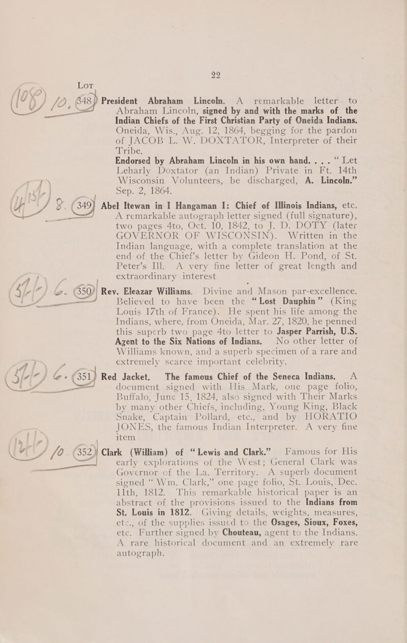 Lor a fh: fo, S48) President Abraham Lincoln. A remarkable letter to LY a al Abraham Lincoln, signed by and with the marks of the Indian Chiefs of the First Christian Party of Oneida Indians. Oneida, Wis., Aug. 12, 1864, begging for the pardon orJACOB Law) DOXPATOR, Interpreter o; their Bisa ey es Endorsed by Abraham Lincoln in his own hand... . “ Let Leharly Doxtator (an Indian) Private in Ft. 14th Wisconsin Volunteers, be discharged, A. Lincoln.” Sep. 2, 1864. 4 Gy) Abel Itewan in I] Hangaman I: Chief of Illinois Indians, etc. “fe : ——— A remarkable autograph letter signed (full signature), two pages 4to, Oct-10-1642 tox). DY DO y= (are: GOVERNOR OF WISCONSIN)“ Wrttenmin tthe Indian language, with a complete translation at the endeot thesGhieks letter: bynGidéon Lie Pond wateot Peter's «Li uA) very ine fetter of eteat length anc extraordinary interest | . ! SL “] @-¢ 50), Rev. Eleazar Williams, Divine and Mason par-excellence. UY, Believed to have been the “Lost Dauphin” (King Louis.17th of Francey@ He spent his litesamone the Indians, where, from Oneida, Mar. 27, 1820, he penned this superb two page 4to letter to Jasper Parrish, U.S. Agent to the Six Nations of Indians. No other letter of Williams known, and a superb specimen of a rare and ae a extremely scarce important celebrity. | Qizim fs &amp; 51) Red Jacket. The famous Chief of the Seneca Indians. <A wey _ document signed with His Mark, one page folio, a Buffalo, June 15, 1824, also signed with Their Marks by many other Chiefs, including, Young King, Black Snake, CaptainmRollard, eta, and by HORAIAO JONES, thettamous Indian, Interpreter A verycie item one | ih OF fo. 352) Clark (William) of “Lewis and Clark.” [’amous for His early explorations of the West; General Clark was Governor of the La. Territory. A superb document signed “aVWVim, Clark,” one. page folio; st. lsouis spec llth, 1812.. This remarkable historical paper is an abstract of the provisions issued to the Indians from St. Louis in 1812. Giving details, weights, measures, etC01 toe pUDDUES issued to.the Osages, Sioux, Foxes, etc. Further signed by Chouteau, agent to the Indians. A rare historical document and an extremely rare autograph, 