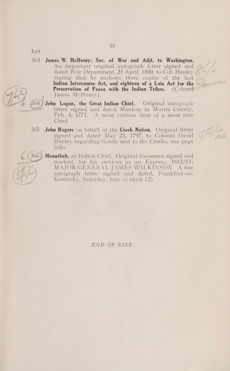 bo st Lor 363 James W. McHenry: Sec. of War and Adjt. to Washington. An important original autograph letter signed and Statine that he enclosés three copies of the last Indian Intercourse Act, and eighteen of a Late Act for the Preservation of Peace with the Indian Tribes. (Colonel James McHenry). | ~ Feb: 4, 1771. A most curious item of a most rare Chief. 365 John Rogers on behalf of the Creek Nation. Original letter signed and dated May 23, 1797, to Colonel, David Henley regarding Goods sent to the Creeks, one page folio f Market wor his. services: as an Haxpress, 1812/13; MAJOR-GENERAL JAMES WILKINSON. A fine autograph letter signed and dated, Frankfort-on- Kentucky, saturday, four. of clock (2) END OF SALE.