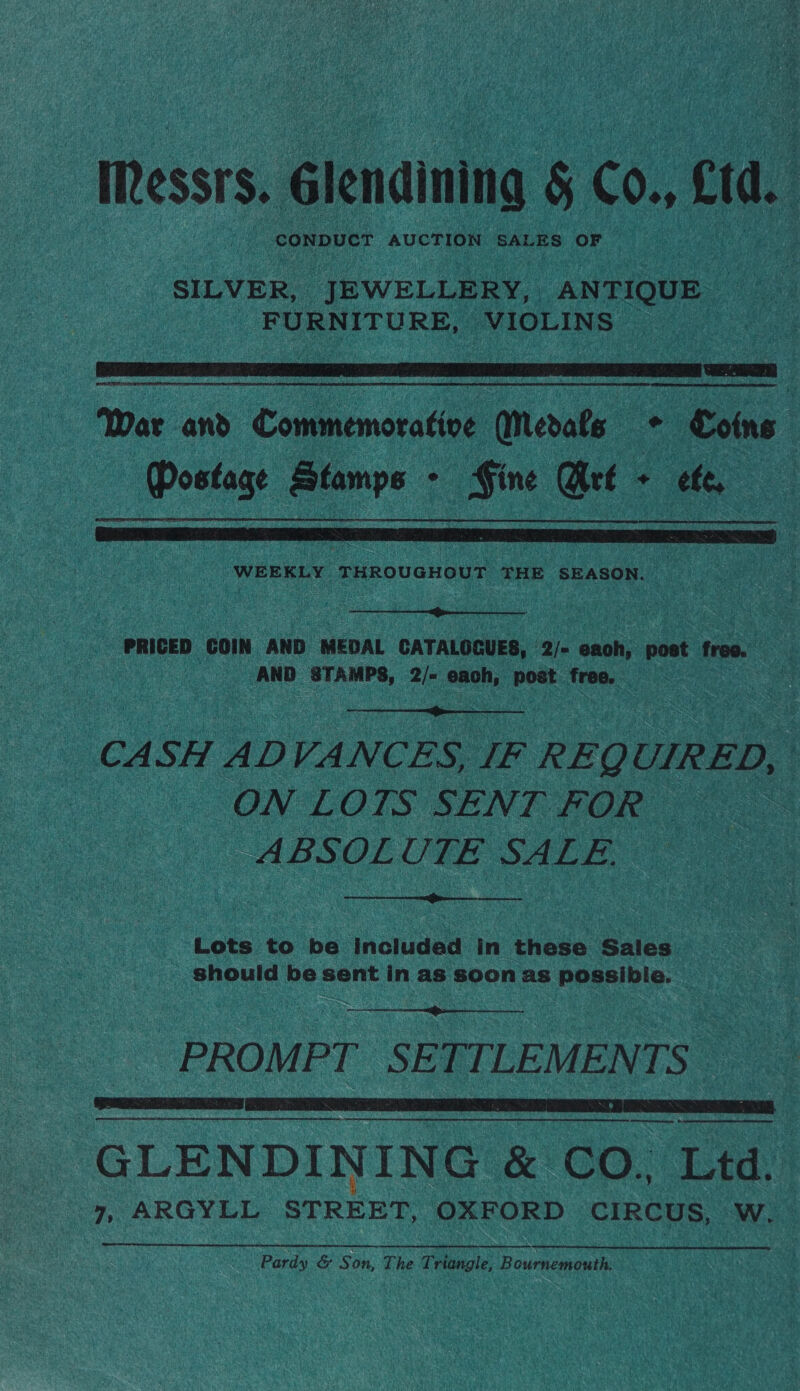 IRessrs. Glendining § Co., fd. SILVER, “UBWELLERY,. ANTIQUE FURNITURE, VIOLINS  War and Copeman Merats — Coins Postage Stamps - Fine Wré + efe,  ‘WEEKLY PHROUGHON THE SEASON. _  PRICED COIN AND MEDAL CATALOGUES, 2/- enh: post free. AND STAMPS, aie ay post ee  CASH ADVANCES, IF REQ UIRED, ON LOTS SENT FOR — ABSOLUTE SALE.  Lots to be included in these Sales should be sent in as soon as possibie.  PROMPT SETTLEMENTS sr anna REREAD imnmenemenmemnmned bieenteememmeeiemtnmeernenemmmnmmnncmamenr atime aren teeter ea GLENDINING &amp; CO., Ltd. 7, ianas ws, SrheE OXFORD CIRCUS. “Ww.  Pardy &amp; Son, The Triangle, Bournemouth.