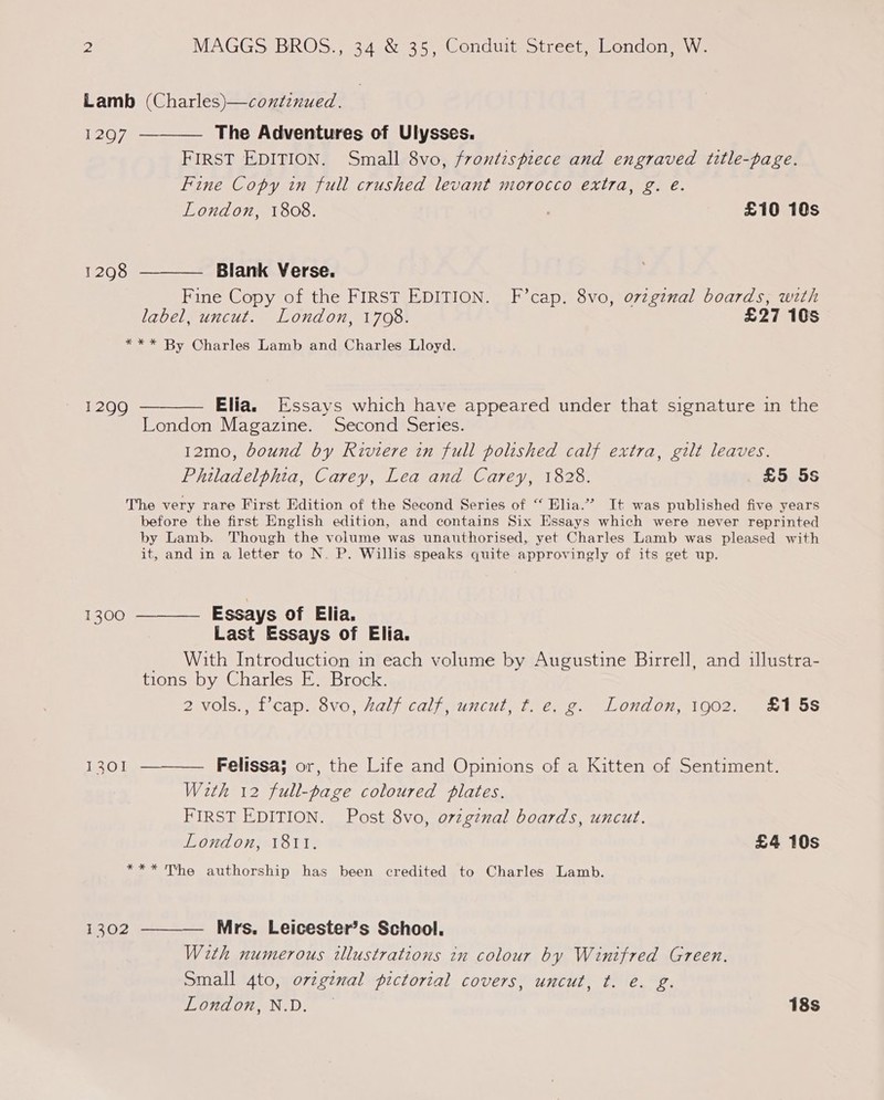 Lamb (Charles)—continued. 1297 ———— The Adventures of Ulysses. FIRST EDITION. Small 8vo, frontispiece and engraved title-page. Fine Copy in full crushed levant morocco extra, g. é. London, 1808. . £10 10s 1298 ———— Blank Verse. Fine Copy of the FIRST EDITION. F’cap. 8vo, o7zgznal boards, with label, uncut. London, 1708. £27 105 *** By Charles Lamb and Charles Lloyd. 1299 ———— Elia. Essays which have appeared under that signature in the London Magazine. Second Series. 12mo, bound by Riviere in full polished calf extra, gilt leaves. Philadelphia, Carey, Lea and Carey, 1828. £5 5s The very rare First Edition of the Second Series of “ Elia.”” It was published five years before the first English edition, and contains Six Essays which were never reprinted by Lamb. Though the volume was unauthorised, yet Charles Lamb was pleased with it, and in a letter to N. P. Willis speaks quite approvingly of its get up. 1300 ———— Essays of Elia. Last Essays of Elia. _ With Introduction in each volume by Augustine Birrell, and illustra- tions by Charles E. Brock. 2 vols., f’cap. 8vo, half calf, uncut, ¢t. e. g. London, 1902. £15s 1301 ———— Felissa; or, the Life and Opinions of a Kitten of Sentiment. With 12 full-page coloured plates, FIRST EDITION. Post 8vo, orvzgznal boards, uncut. London, 1811. £4 10s *** The authorship has been credited to Charles Lamb. 1302 ———— Mrs, Leicester’s School. With numerous illustrations in colour by Winifred Green. Small 4to, ovzginal pictorial covers, uncut, t. é. g. London, N.D. — 18s