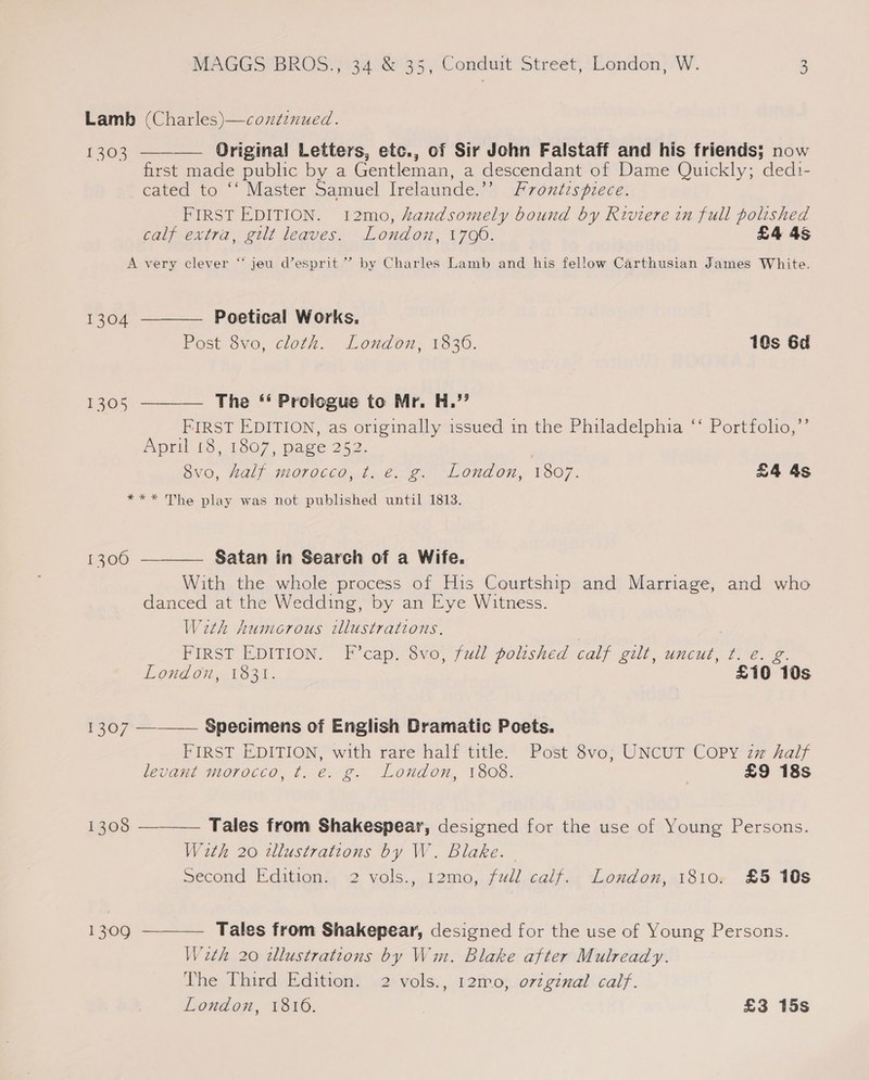 Lamb (Charles)—coxdéenued. 1303 ———— Original Letters, etc., of Sir John Falstaff and his friends; now first made public by a Gentleman, a descendant of Dame Quickly; ded1- cated to ‘‘ Master Samuel Irelaunde.’ Frontispiece. FIRST EDITION. 12mo, handsomely bound by Riviere in full polished calf extra, gilt leaves. London, 1790. £4 4s A very clever “‘ jeu d’esprit”’ by Charles Lamb and his fellow Carthusian James White.   1304 Poetical Works. Post 8vo, cloth. London, 1836. 10s 6d 1305 The ‘‘ Prologue to Mr. H.” FIRST EDITION, as originally issued in the Philadelphia ‘‘ Portfolio,’’ April 18, 1807, page 252. SVO, LOL) MOTOCeO..1. Cae) LL OnaOn, TOT. £4 4s *** The play was not published until 1813.  Satan in Search of a Wife. With the whole process of His Courtship and Marriage, and who danced at the Wedding, by an Eye Witness. Wath humorous illustrations. FIRST EDITION. F’cap. 8vo, full polished calf gilt, uncut, t. e. g. 1300    London, 1831. £10 10s 1307 Specimens of English Dramatic Poets. FIRST EDITION, with rare half title. Post 8vo; UNCUT COPY zm half levant morocco, ¢. e. g. London, 1808. ‘ £9 18s 1308 Tales from Shakespear, designed for the use of Young Persons. With 20 wllustrations by W. Blake. Second Edition. 2 vols., 12mo, fudl calf. London, 1810. £5 10s 1309 Tales from Shakepear, designed for the use of Young Persons. Wath 20 illustrations by Wm. Blake after Mulready. The Third Edition. 2 vols., 12m0, ovzginal calf. London, 1810. | £3 15s