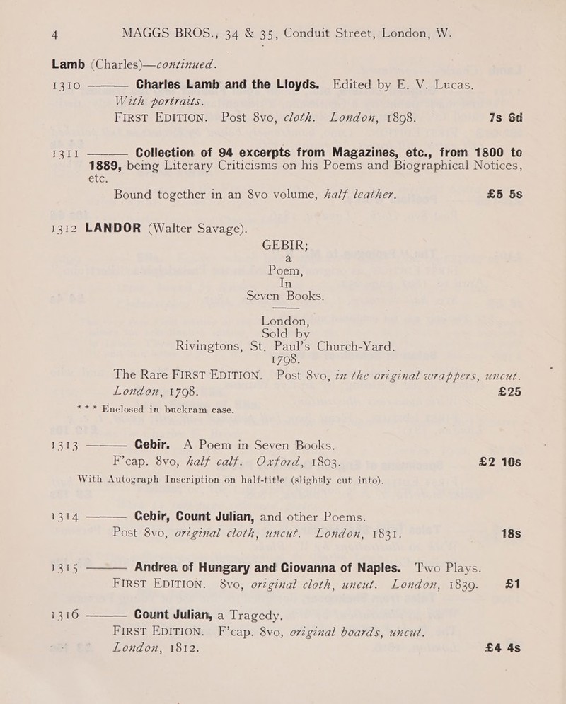 Lamb (Charles)—continued.  1310 Charles Lamb and the Lloyds. Edited by E. V. Lucas. With portraits. FIRST EDITION. Post 8vo, cloth. Loudon, 1808. 7s 6d 1311 — Collection of 94 excerpts from Magazines, etc., from 1800 to  1889, being Literary Criticisms on his Poems and Biographical Notices, CLs Bound together in an 8vo volume, Aalf leather. £5 5s 1312 LANDOR (Walter Savage). Seven Books. London, Sold by Riviagtons goteer a0 soeC hurcoey arcs 1700. The Rare FIRST EDITION. Post 8vo, zx the original wrappers, uncut. London, 1708. £25 ** * Enclosed in buckram case. Gebir. A Poem in Seven Books. F’cap. 8vo, half calf. Oxford, 1803. £2 10s With Autograph Inscription on half-title (slightly cut into). Lt yen    1314 Cebir, Count Julian, and other Poems. Post 8vo, ovtginal cloth, uncut. London, 1831. 18s 1315 Andrea of Hungary and Ciovanna of Naples. Two Plays. FIRST EDITION. 8vo, original cloth, uncut. London, 1839. £1 1310 Count Julian, a Tragedy.  FIRST EDITION. F’cap. 8vo, original boards, uncut. London, 1812. £4 4s