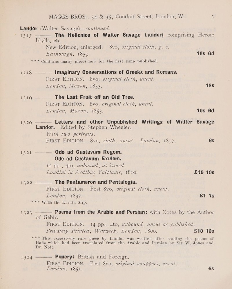 Landor (Walter Savage)—ccutinued. ey ee The Hellenics of Walter Savage Landor; comprising Heroic Idylls, etc. New Edition, enlarged. 8vo, original cloth, g. e. | Edinburgh, 1859. 10s 6d *** Contains many pieces now for the first time published.  1318 ———— Imaginary Conversations of Creeks and Romans. FIRST EDITION. 8vo, original cloth, uncut. London, Moxon, 1853. 18s 1319 ———— The Last Fruit off an Old Tree. FIRST EDITION. 8vo, original cloth, uncut. London, Moxon, 1853. 10s 6d 1320 ———— Letters and other Unpublished Writings of Walter Savage Landor. [Edited by Stephen Wheeler. With two portraits. FIRST EDITION. 8vo, cloth, uncut. London, 1897. 6s 1321 ———— Ode ad Custavum Regem. Ode ad Custavum Exulem. 12 pp., 4to, zzbound, as issued. Londini in Aedtbus Valpianis, 1810. £16 18s 1322 ——_—_ The Pentameron and Pentalogia. FIRST EDITION. Post 8vo, original cloth, uncut. London, 1837. £1 is *** With the Errata Slip.  1323 — Poems from the Arabic and Persian: with Notes by the Author of Gebir. FIRST EDITION. 14 pp., 4to, uxbound, uncut as published. Privately Printed, Warwick, London, 1800. £10 1s *** This excessively rare piece by Landor was written after reading the poems of Hafiz which had been translated from the Arabic and Persian by Sir W. Jones and Dr. Nott: 1324 ———— Popery: British and Foreign. § FIRST EDITION. Post 8vo, o7zgznal wrappers, uncué. Lendon, 185sI.. 6s