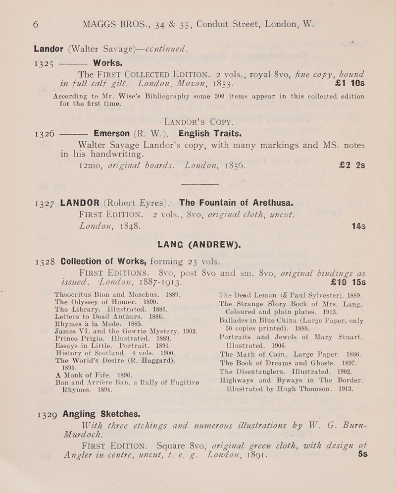 Landor (Walter Savage)—ccntinued. 12 WwW OTK Se The FIRST COLLECTED EDITION. 2 vols., royal 8vo, fixe copy, bound an full calf gilt. London, Moxon, 1853. £1 10s According to Mr. Wise’s Bibliography some 300 items appear in this collected edition for the first time. LANDOR’S COPY. 13260 ———— Emerson (R. W.). English Traits. Walter Savage Landor’s copy, with many markings and MS. notes in his handwriting. I2mo, original boards. London, 1856. £2 2s 1327 LANDOR (Robert Eyres). The Fountain of Arethusa. FIRST EDITION. 2 vols., 8vo, ovzginal cloth, uncut. London, 1848. 14s LANG (ANDREW). 1328 Collection of Works, forming 23 vols. _ FIRST EDITIONS. 8vo, post 8vo and sm. 8vo, original bindings as assued. ‘London, 1887-1913. £10 15s Theocritus Bion and Moschus. 1889. The Dead Leman (&amp; Paul Sylvester). 1889. The Odyssey of Homer. 1890. The Strange Story Bock of Mrs. Lang. The Library. Illustrated. 1881. Col ave ia: iste Letters to Dead Authors. 1886. BE ore Ue DENIS sesh her Rhymes &amp; la Mode. 1885. Ballades in Blue China (Large Paper, only James VI. and the Gowrie Mystery. 1902. 50 copies printed). 1888. Prince Prigio. Ulustrated. 1889. Portraits and Jewels of Mary Stuart. Kissays in Little. Portrait. 1891. Illustrated. 1906. History of Scotland. 4 vols. 1900. The Mark of Cain. Large Paper. 1886. The World’s Desire (R. Haggard). The Book of Dreams and Ghosts. 1897. Ce of Fife. 1896. The Disentanglers. Illustrated. 1902. Ban and Arriére Ban, a Rally of Fugitive Highways and Byways in The Border. Rhymes. 1894. Illustrated by Hugh Thomson. 1913. 1329 Angling Sketches. With three etchings and numerous illustrations oa, W. G. Burn- Murdoch. FIRST EDITION. Square 8vo, orginal green cloth, BYP design of Angler in centre, uncut, t. é. g. ‘London, 189Q1. 5S