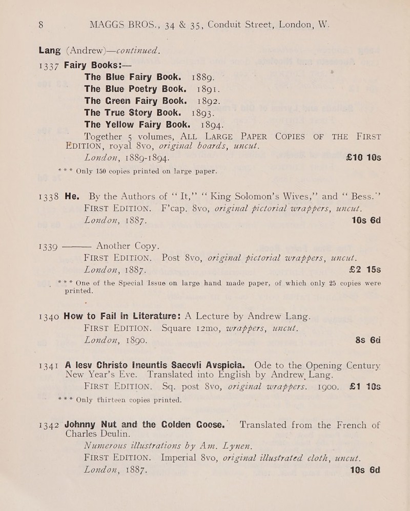 3) MAGGS /BROS.9034 Sah, Conduit Strectemiondonima\\s Lang (Andrew)—coxtinued. 1337 Fairy Books: The Blue Fairy Book. 1880. The Blue Poetry Book. 1801. The Green Fairy Book. 13802. The True Story Book. 1803. The Yellow Fairy Book. 18094. Together..5 volumes, ALL, LARGE PAPER “COPIES OF THE, FIRST EDITION, royal 8vo, ovzgznal boards, uncut. London, 1889-1894. £10 10s *** Only 150 copies printed on large paper.  1338 He, ‘By the Authors of “‘ It,’’. ““ King Solomon’s Wives,’’sand “‘ Bess.’ FIRST EDITION. F’cap. 8vo, original pictorial wrappers, uncut. — LONZON, MN S8O 7. | 10s 6d  Another Copy. FIRST EDITION. Post 8vo, orzgznal pictorial wrappers, uncut. London, 1887. £2 15s _ *** One of the Special Issue on large hand made paper, of which only 25 copies were printed. 1339 1340 How to Fail in Literature: A Lecture by Andrew Lang. FIRST EDITION. Square 12mo, wrappers, uncut. London, 18g0. 8s Gu 1341 A lesv Christo Ineuntis Saecvli Avspicia. Ode to the Opening Century New Year’s Eve. Translated into Engiish by Andrew, Lang. FIRST EDITION. Sq. post 8vo, oviginal wrappers. 1900. £1 10s *** Only thirteen copies printed. 1342 Johnny Nut and the Colden Goose. ‘Translated from the French of Charles Deulin. Numerous tllustrations by Am. Lynen. FIRST EDITION. Imperial 8vo, o72gznal illustrated cloth, uncut. London, 1887. 10s 6d