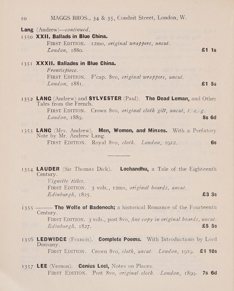 Lang (Andrew)—coutinued., 1350 XXII. Ballads in Blue China. FIRST EDITION. 12mo, o7zgznal wrappers, uncut. London, 1880. £1 is 1351 XXXII. Ballades in Blue China. Frontts piece. 7 FIRST EDITION. F’cap. 8vo, ovzginal wrappers, uncut. WON A ORS T3351. | £1 5s 1352 LANG (Andrew) and SYLVESTER (Paul). The Dead Leman, and Other Tales from the French. FIRST EDITION. Crown 8vo, orginal cloth gilt, uncut, ¢..é..¢. London, 1889. 8s 6d 1353 LANG (Mrs. Andrew). Men, Women, and Minxes. With a Prefatory Note by Mr. Andrew Lang. FIRST EDITION. (Royal Svo, cloth. Londonm tote ate: 6s 1354 LAUDER (Sir Thomas Dick). Lochandhu, a Tale of the Eighteenth Century. Vignette titles. FIRST EDITION. 3 vols., 12mo, o7zginal boards, uncut. Edinburgh, 1825. £3 3s 1355 —___ The Wolfe of Badenoch; a historical Romance of the Fourteenth Century. FIRST EDITION. 3 vols., post 8vo, five copy in original boards, uncut. Edinburgh, 1827. £5 5s 1356 LEDWIDCE (Francis). Complete Poems, With Introductions by Lord Dunsany. FIRST EDITION. Crown 8vo, cloth, uncut. London, 191g. £1 10s 1357 LEE (Vernon). Genius Loci, Notes on Places. FIRST EDITION. Post 8vo, orzginal cloth. London, 1899. 1s 6d