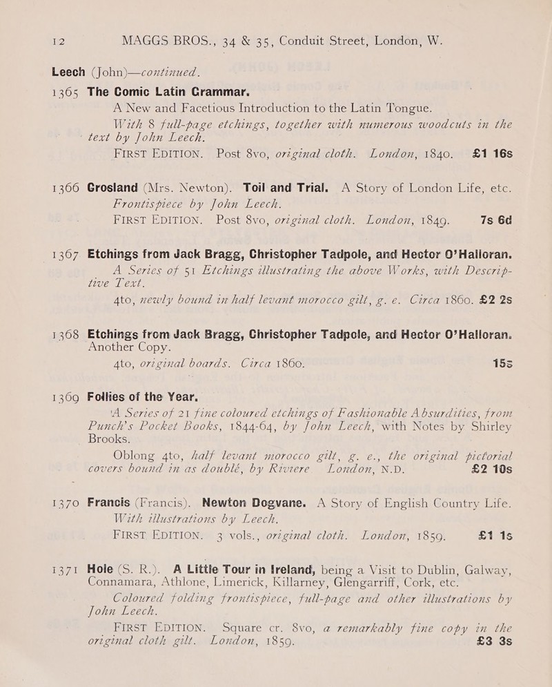 13600 1307 1309 Real A New and Facetious Introduction to the Latin Tongue. With 8 full-page etchings, together with numerous woodcuts in the FIRST EDITION. Post 8vo, ovzgznal cloth. London, 1840. £1 16s Grosland (Mrs. Newton). Toil and Trial. A Story of London Life, etc. Frontispiece by John Leech. FIRST EDITION. Post 8vo, orzginal cloth. London, 1849. 7s 6d Etchings from Jack Bragg, Christopher Tadpole, and Hector 0’ Halioran. A Series of 51 Etchings illustrating the above Works, with Descrif- tive Text. Ato, zewly bound in half levant morocco gilt, g. e. Circa 1860. £2 2s Etchings from Jack Bragg, Christopher Tadpole, and Hector O’Halloran. Another Copy. Ato, orzginzal boards. Circa 1860. 15s Foilies of the Year, ‘A Series of 21 fine coloured etchings of Fashionable A bsurdities, from Punch’s Pocket books, 1844-64, by John Leech, with Notes by Shirley Brooks. Oblong 4to, half levant morocco gilt, g. e., the original pictorial covers bound in as doublé, by Riviere. London, N.D. £2 10s Francis (Francis). Newton Dogvane. A Story of English Country Life. With tllustrations by Leech. FIRST, EDITION. 3 vols., ovzgznal cloth. London, 1850. £1 1s Hole (S. R.). A Little Tour in Ireland, being a Visit to Dublin, Galway, Connamara, Athlone, Limerick, Killarney, Glengarriff, Cork, etc. Coloured folding frontispiece, full-page and other illustrations by John Leech. . FIRST EDITION. Square cr. 8vo, a remarkably fine copy in the original cloth gilt. London, 18509. £3 3s