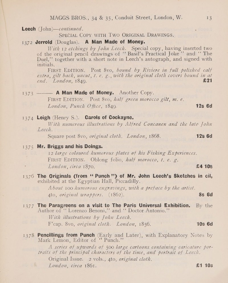 SPECIAL COPY WITH TWO ORIGINAL DRAWINGS. 1374 1375 vas 1378 With 12 etchings by John Leech. Special copy, having inserted two of the original pencil drawings of ‘‘ Basil’s Practical Joke’’ and ‘‘ The Duel,’’ together with a short note in Leech’s autograph, and signed with initials. FIRST EDITION. Post 8vo, bound by Riviere in full polished calf extra, gilt back, uncut, t. e. g., with the original cloth covers bound in at end. London, 1840. £21  A Man Made of Money. Another Copy. FIRST EDITION. Post 8vo, salf green morocco gilt, m. e. London, Punch Office, 1840. 12s Gd Leigh (Henry S.). Garols of Cockayne, With numerous tllustrations by Alfred Concanen and the late John Leech. Square post 8vo, original cloth. London, 1868. 12s 6d Mr. Briggs and his Doings. 12 large coloured humorous plates of his Fishing Experiences. FIRST EDITION. Oblong folio, half morocco, ¢t. e. g. LOndon, C1IVED 1870. £4 105 The Originals (from ‘‘ Punch’’) of Mr. John Leech’s Sketches in cil, exhibited at the Egyptian Hall, Piccadilly. About 100 humorous engravings, with a preface by the artest. Ato, original wrappers. (1862). 8s 6d The Paragreens on a visit to The Paris Universal Exhibition. By the Author of ‘‘ Lorenzo Benon1,’’ and ‘‘ Doctor Antonio.’’ With cllustrations by John Leech. F’cap. 8vo, orzgznal cloth. London, 1856. | 10s 6d Pencillings from Punch (arly and Later), with Explanatory Notes by Mark Lemon, Editor of “ Punch.”’ A sertes ag upwards of 500 large cartoons containing caricature por- traits of the principal characters of the time, and portrait of Leech. Original Issue. 2 vols., 4to, orzgznal cloth. London, circa 1861. | £1 10s