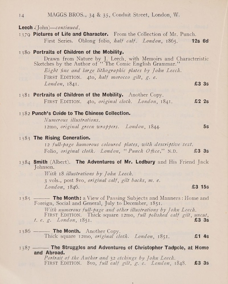 Leech .(John)—conzinued. 1379 Pictures of Life and Character. From the Collection of Mr. Punch. First Series. Oblong folio, Zalf calf.. London, 1865. 12s 6d 1380 Portraits of Children of the Mobility. Drawn from Nature by J. Leech, with Memoirs and Characteristic sketches by ther Author-ot® VhexGomic Enelishuaranmarn Eight fine and large lithographic plates by John Leech. FIRST EDITION. 4to, half morocco gilt, g. e. London, 1841. £3 3s 1381 Portraits of Children of the Mobility. Another Copy. FIRST EDITION. 4to, ovzgznal cloth. London, 1841. £2 2s 1382 Punch’s Guide to The Chinese Collection. Numerous tllustratzons. I2mo, orzgznal green wrappers. London, 1844. 5S 1383 The Rising Ceneration. 12 full-page humorous coloured plates, with descriptive text. Folio, orzgznal cloth. London, ‘‘ Punch Office,’’ N.D. £3 3s 1384 Smith (Albert). The Adventures of Mr. Ledbury and His Friend Jack Johnson. With 18 tllustrations by John Leech. 3 vols., post 8vo, ozzgznal calf, gilt backs, m. e. London, 1846. £3 15s 1385 — The Month: a View of Passing Subjects and Manners: Home and Foreign, Social and General, July to December, 1851. With numerous full-page and other illustrations by John Leech. FIRST EDITION. Thick square 12mo, full polished calf gilt, uncut,  t. €. g. London, 1851. £3 3s 1386 ———— The Month. Another Copy. Thick square 12mo, orzginal cloth. London, 1851. £1 4s The Struggles and Adventures of Christopher Tadpole, at Home and Abroad. Portrait of the Author and 32 etchings by John Leech. FIRST EDITION. 8vo, full calf gilt, g. e. London, 1848. £3 3s 